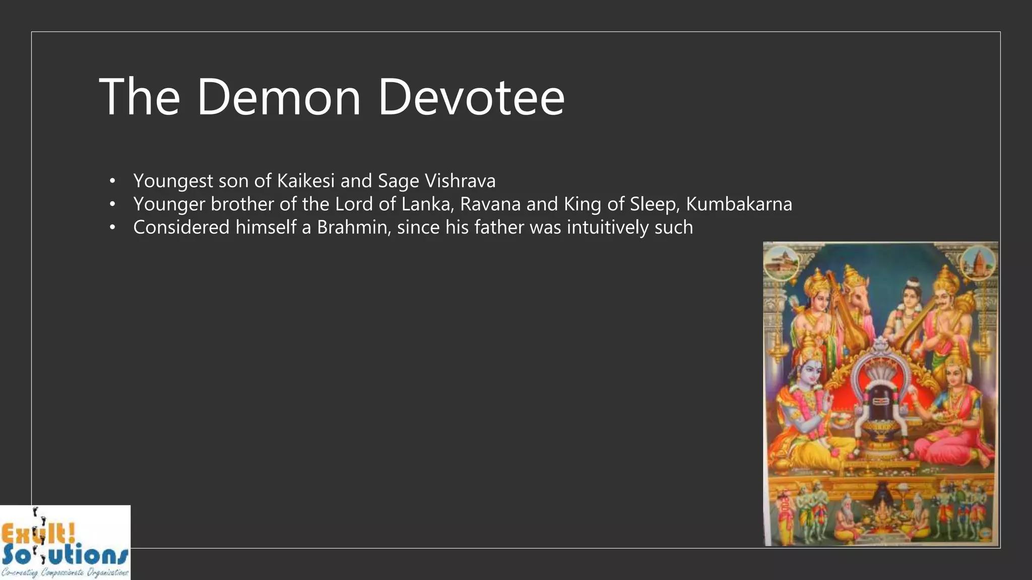 The Demon Devotee
• Youngest son of Kaikesi and Sage Vishrava
• Younger brother of the Lord of Lanka, Ravana and King of Sleep, Kumbakarna
• Considered himself a Brahmin, since his father was intuitively such
 
