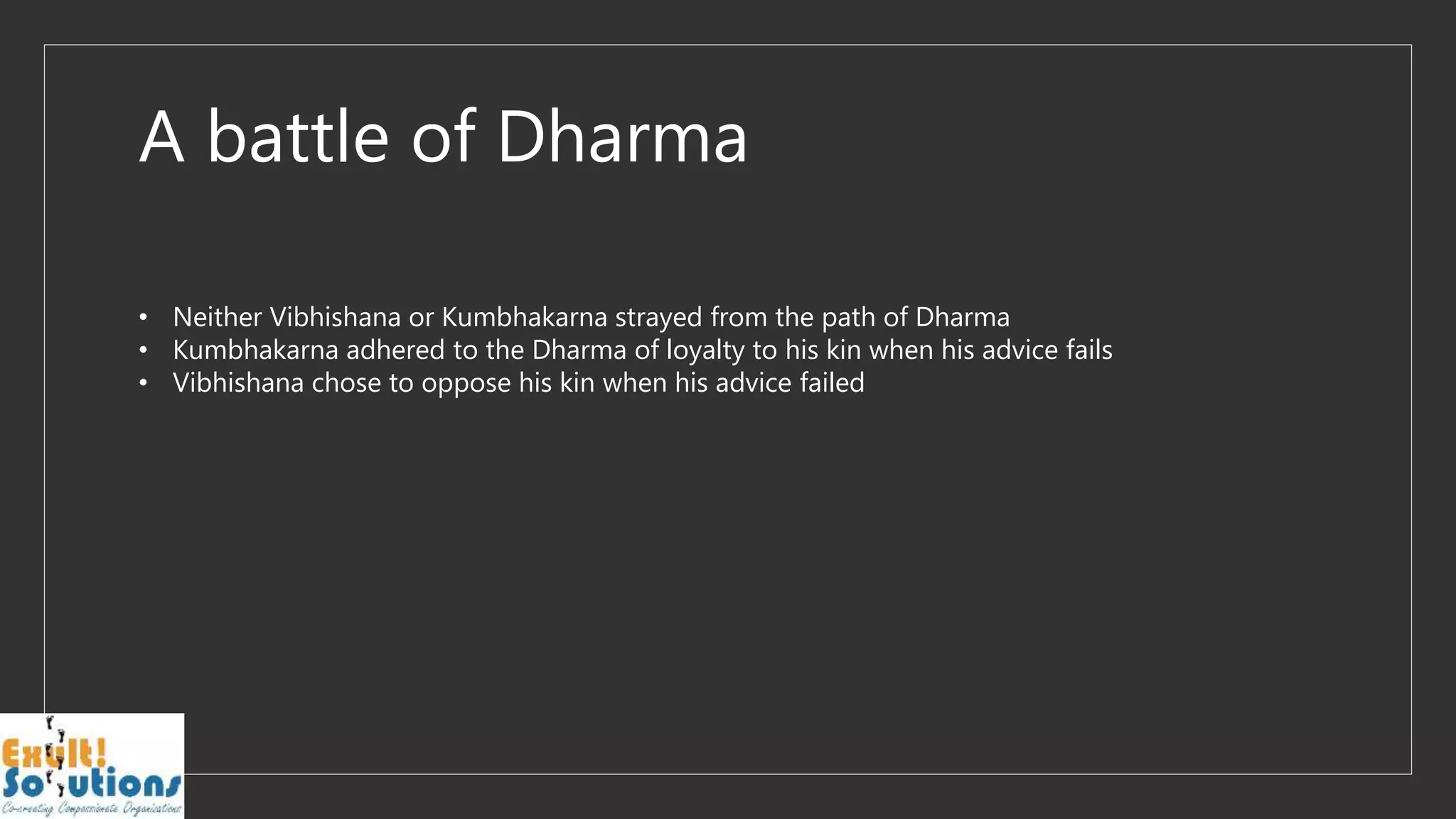 A battle of Dharma
• Neither Vibhishana or Kumbhakarna strayed from the path of Dharma
• Kumbhakarna adhered to the Dharma of loyalty to his kin when his advice fails
• Vibhishana chose to oppose his kin when his advice failed
 