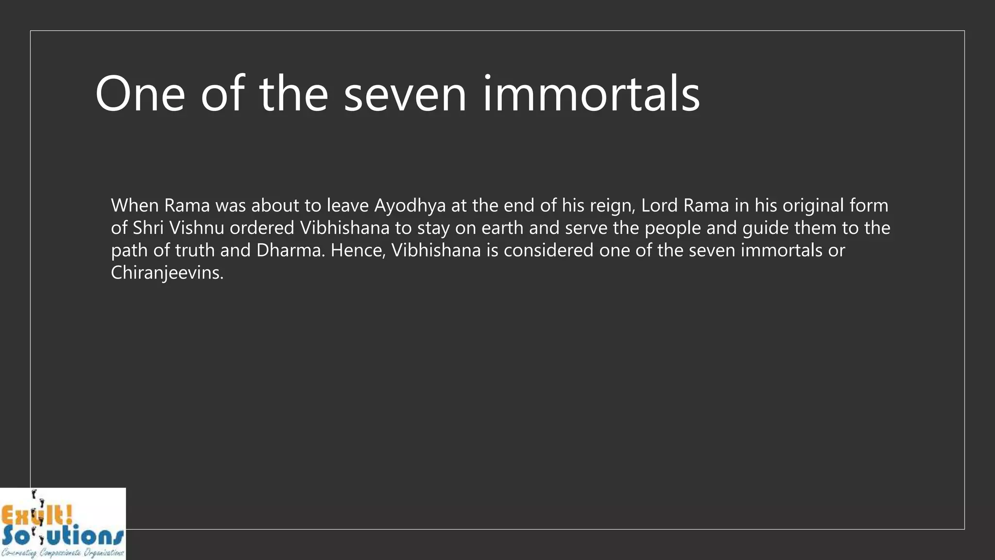 One of the seven immortals
When Rama was about to leave Ayodhya at the end of his reign, Lord Rama in his original form
of Shri Vishnu ordered Vibhishana to stay on earth and serve the people and guide them to the
path of truth and Dharma. Hence, Vibhishana is considered one of the seven immortals or
Chiranjeevins.
 