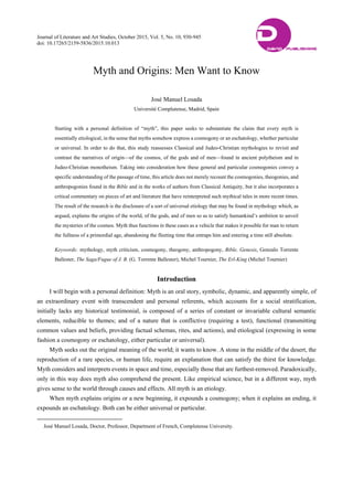 Journal of Literature and Art Studies, October 2015, Vol. 5, No. 10, 930-945
doi: 10.17265/2159-5836/2015.10.013
Myth and Origins: Men Want to Know
José Manuel Losada
Université Complutense, Madrid, Spain

Starting with a personal definition of “myth”, this paper seeks to substantiate the claim that every myth is
essentially etiological, in the sense that myths somehow express a cosmogony or an eschatology, whether particular
or universal. In order to do that, this study reassesses Classical and Judeo-Christian mythologies to revisit and
contrast the narratives of origin—of the cosmos, of the gods and of men—found in ancient polytheism and in
Judeo-Christian monotheism. Taking into consideration how these general and particular cosmogonies convey a
specific understanding of the passage of time, this article does not merely recount the cosmogonies, theogonies, and
anthropogonies found in the Bible and in the works of authors from Classical Antiquity, but it also incorporates a
critical commentary on pieces of art and literature that have reinterpreted such mythical tales in more recent times.
The result of the research is the disclosure of a sort of universal etiology that may be found in mythology which, as
argued, explains the origins of the world, of the gods, and of men so as to satisfy humankind’s ambition to unveil
the mysteries of the cosmos. Myth thus functions in these cases as a vehicle that makes it possible for man to return
the fullness of a primordial age, abandoning the fleeting time that entraps him and entering a time still absolute.
Keywords: mythology, myth criticism, cosmogony, theogony, anthropogony, Bible, Genesis, Gonzalo Torrente
Ballester, The Saga/Fugue of J. B. (G. Torrente Ballester), Michel Tournier, The Erl-King (Michel Tournier)
Introduction
I will begin with a personal definition: Myth is an oral story, symbolic, dynamic, and apparently simple, of
an extraordinary event with transcendent and personal referents, which accounts for a social stratification,
initially lacks any historical testimonial, is composed of a series of constant or invariable cultural semantic
elements, reducible to themes; and of a nature that is conflictive (requiring a test), functional (transmitting
common values and beliefs, providing factual schemas, rites, and actions), and etiological (expressing in some
fashion a cosmogony or eschatology, either particular or universal).
Myth seeks out the original meaning of the world; it wants to know. A stone in the middle of the desert, the
reproduction of a rare species, or human life, require an explanation that can satisfy the thirst for knowledge.
Myth considers and interprets events in space and time, especially those that are furthest-removed. Paradoxically,
only in this way does myth also comprehend the present. Like empirical science, but in a different way, myth
gives sense to the world through causes and effects. All myth is an etiology.
When myth explains origins or a new beginning, it expounds a cosmogony; when it explains an ending, it
expounds an eschatology. Both can be either universal or particular.
José Manuel Losada, Doctor, Professor, Department of French, Complutense University.
DAVID PUBLISHING
D
 