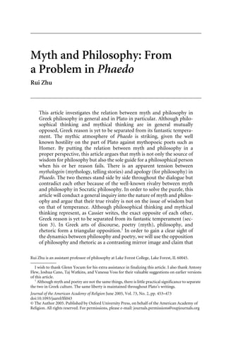 Myth and Philosophy: From
a Problem in Phaedo
Rui Zhu



     This article investigates the relation between myth and philosophy in
     Greek philosophy in general and in Plato in particular. Although philo-
     sophical thinking and mythical thinking are in general mutually
     opposed, Greek reason is yet to be separated from its fantastic tempera-
     ment. The mythic atmosphere of Phaedo is striking, given the well
     known hostility on the part of Plato against mythopoeic poets such as
     Homer. By putting the relation between myth and philosophy in a
     proper perspective, this article argues that myth is not only the source of
     wisdom for philosophy but also the sole guide for a philosophical person
     when his or her reason fails. There is an apparent tension between
     mythologein (mythology, telling stories) and apology (for philosophy) in
     Phaedo. The two themes stand side by side throughout the dialogue but
     contradict each other because of the well-known rivalry between myth
     and philosophy in Socratic philosophy. In order to solve the puzzle, this
     article will conduct a general inquiry into the nature of myth and philos-
     ophy and argue that their true rivalry is not on the issue of wisdom but
     on that of temperance. Although philosophical thinking and mythical
     thinking represent, as Cassier writes, the exact opposite of each other,
     Greek reason is yet to be separated from its fantastic temperament (sec-
     tion 3). In Greek arts of discourse, poetry (myth), philosophy, and
     rhetoric form a triangular opposition.1 In order to gain a clear sight of
     the dynamics between philosophy and poetry, we will use the opposition
     of philosophy and rhetoric as a contrasting mirror image and claim that

Rui Zhu is an assistant professor of philosophy at Lake Forest College, Lake Forest, IL 60045.

   I wish to thank Glenn Yocum for his extra assistance in finalizing this article. I also thank Antony
Flew, Joshua Cano, Taj Watkins, and Vanessa Voss for their valuable suggestions on earlier versions
of this article.
   1
     Although myth and poetry are not the same things, there is little practical significance to separate
the two in Greek culture. The same liberty is maintained throughout Plato’s writings.
Journal of the American Academy of Religion June 2005, Vol. 73, No. 2, pp. 453–473
doi:10.1093/jaarel/lfi043
© The Author 2005. Published by Oxford University Press, on behalf of the American Academy of
Religion. All rights reserved. For permissions, please e-mail: journals.permissions@oupjournals.org
 