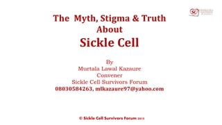 The Myth, Stigma & Truth
About
Sickle Cell
By
Murtala Lawal Kazaure
Convener
Sickle Cell Survivors Forum
08030584263, mlkazaure97@yahoo.com
© Sickle Cell Survivors Forum 2015
 