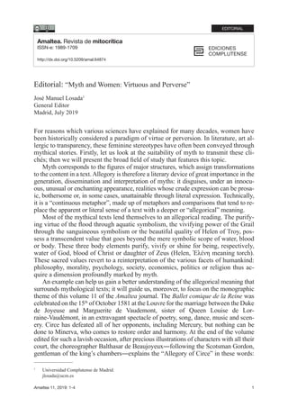 1Amaltea 11, 2019: 1-4
Editorial: “Myth and Women: Virtuous and Perverse”
José Manuel Losada1
General Editor
Madrid, July 2019
For reasons which various sciences have explained for many decades, women have
been historically considered a paradigm of virtue or perversion. In literature, art al-
lergic to transparency, these feminine stereotypes have often been conveyed through
mythical stories. Firstly, let us look at the suitability of myth to transmit these cli-
chés; then we will present the broad field of study that features this topic.
Myth corresponds to the figures of major structures, which assign transformations
to the content in a text.Allegory is therefore a literary device of great importance in the
generation, dissemination and interpretation of myths: it disguises, under an innocu-
ous, unusual or enchanting appearance, realities whose crude expression can be prosa-
ic, bothersome or, in some cases, unattainable through literal expression. Technically,
it is a “continuous metaphor”, made up of metaphors and comparisons that tend to re-
place the apparent or literal sense of a text with a deeper or “allegorical” meaning.
Most of the mythical texts lend themselves to an allegorical reading. The purify-
ing virtue of the flood through aquatic symbolism, the vivifying power of the Grail
through the sanguineous symbolism or the beautiful quality of Helen of Troy, pos-
sess a transcendent value that goes beyond the mere symbolic scope of water, blood
or body. These three body elements purify, vivify or shine for being, respectively,
water of God, blood of Christ or daughter of Zeus (Helen, Ἑλένη meaning torch).
These sacred values revert to a reinterpretation of the various facets of humankind:
philosophy, morality, psychology, society, economics, politics or religion thus ac-
quire a dimension profoundly marked by myth.
An example can help us gain a better understanding of the allegorical meaning that
surrounds mythological texts; it will guide us, moreover, to focus on the monographic
theme of this volume 11 of the Amaltea journal. The Ballet comique de la Reine was
celebrated on the 15th
of October 1581 at the Louvre for the marriage between the Duke
de Joyeuse and Marguerite de Vaudemont, sister of Queen Louise de Lor-
raine-Vaudémont, in an extravagant spectacle of poetry, song, dance, music and scen-
ery. Circe has defeated all of her opponents, including Mercury, but nothing can be
done to Minerva, who comes to restore order and harmony. At the end of the volume
edited for such a lavish occasion, after precious illustrations of characters with all their
court, the choreographer Balthasar de Beaujoyeux―following the Scotsman Gordon,
gentleman of the king’s chambers―explains the “Allegory of Circe” in these words:
1
	 Universidad Complutense de Madrid.
	 jlosada@ucm.es
Amaltea. Revista de mitocrítica
ISSN-e: 1989-1709
http://dx.doi.org/10.5209/amal.64874
EDITORIAL
 