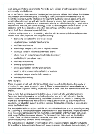local, state, and federal governments. And to be sure, schools are struggling in socially and
economically troubled times.
It's not as if all this bleak news has discouraged the optimists. Indeed, they believe that schools
should reach for even loftier goals. According to some, public education should strive not
merely to enhance students' intellectual development, but their personal, social, civic, and
vocational development as well. Wonderful – the same schools that currently have trouble
teaching students to read write and reason competently, should also be trying to teach ethics,
interpersonal relations, and career strategy. Given our school system's dismal results on the
academic front, these aspirations are either astonishingly farfetched or unabashedly
hypocritical, depending on your point of view.
Let's face reality – most schools are doing a terrible job. Numerous solutions and education
reforms have been proposed, including the following:
• decreasing federal control over local schools
• tying teacher pay to student performance
• providing more money
• mandating a tougher curriculum of required courses
• creating a series of national standardized exams
• relying more on computers and multimedia technology
• establishing longer school years
• providing more money
• allowing "school choice"
• allowing competition from for-profit schools
• requiring minimum competency testing of students
• insisting on tougher standards for everyone
• providing more money
Take your pick.
These proposals are all well-intentioned. Most, however, will do little to raise the quality of
education. Indeed, some are sure to lower it. There is no question that many schools are in
desperate need of greater funding, especially those in inner cities. But money alone is not the
answer.
Keep in mind that any improvements to the school system will take years to implement.
Remember too that the goal of our school system has less to do with education than its
institutional survival. As a bureaucracy, the school system has an interest in blocking any
reform that would threaten its monopolistic Control over education. By its own institutional
standards, our education system is a major success: it graduates a majority of students, and
keeps itself in business.
The assumption behind most proposals for educational reform is that schools are doing an okay
job. According to conventional wisdom, all schools need is a few alterations, tougher standards,
more money and some prodding from marketplace competition and they'll soon be back on
track toward fulfilling their noble mission. Yet I am convinced that even if we doubled the
number of teachers in the classroom tomorrow, the impact on education and academic
performance for most students would be negligible.
The truth is this: our education system rests on erroneous assumptions about how students
think and learn. It doesn't matter how much money is poured into schools, the vast majority of
 