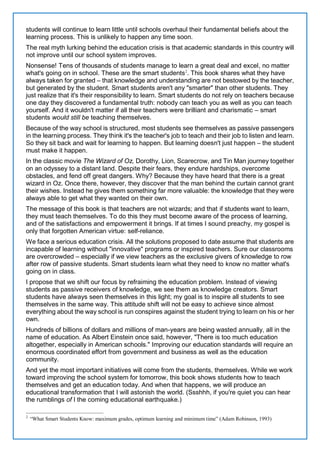 students will continue to learn little until schools overhaul their fundamental beliefs about the
learning process. This is unlikely to happen any time soon.
The real myth lurking behind the education crisis is that academic standards in this country will
not improve until our school system improves.
Nonsense! Tens of thousands of students manage to learn a great deal and excel, no matter
what's going on in school. These are the smart students2
. This book shares what they have
always taken for granted – that knowledge and understanding are not bestowed by the teacher,
but generated by the student. Smart students aren't any "smarter" than other students. They
just realize that it's their responsibility to learn. Smart students do not rely on teachers because
one day they discovered a fundamental truth: nobody can teach you as well as you can teach
yourself. And it wouldn't matter if all their teachers were brilliant and charismatic – smart
students would still be teaching themselves.
Because of the way school is structured, most students see themselves as passive passengers
in the learning process. They think it's the teacher's job to teach and their job to listen and learn.
So they sit back and wait for learning to happen. But learning doesn't just happen – the student
must make it happen.
In the classic movie The Wizard of Oz, Dorothy, Lion, Scarecrow, and Tin Man journey together
on an odyssey to a distant land. Despite their fears, they endure hardships, overcome
obstacles, and fend off great dangers. Why? Because they have heard that there is a great
wizard in Oz. Once there, however, they discover that the man behind the curtain cannot grant
their wishes. Instead he gives them something far more valuable: the knowledge that they were
always able to get what they wanted on their own.
The message of this book is that teachers are not wizards; and that if students want to learn,
they must teach themselves. To do this they must become aware of the process of learning,
and of the satisfactions and empowerment it brings. If at times I sound preachy, my gospel is
only that forgotten American virtue: self-reliance.
We face a serious education crisis. All the solutions proposed to date assume that students are
incapable of learning without "innovative" programs or inspired teachers. Sure our classrooms
are overcrowded – especially if we view teachers as the exclusive givers of knowledge to row
after row of passive students. Smart students learn what they need to know no matter what's
going on in class.
I propose that we shift our focus by refraiming the education problem. Instead of viewing
students as passive receivers of knowledge, we see them as knowledge creators. Smart
students have always seen themselves in this light; my goal is to inspire all students to see
themselves in the same way. This attitude shift will not be easy to achieve since almost
everything about the way school is run conspires against the student trying to learn on his or her
own.
Hundreds of billions of dollars and millions of man-years are being wasted annually, all in the
name of education. As Albert Einstein once said, however, "There is too much education
altogether, especially in American schools." Improving our education standards will require an
enormous coordinated effort from government and business as well as the education
community.
And yet the most important initiatives will come from the students, themselves. While we work
toward improving the school system for tomorrow, this book shows students how to teach
themselves and get an education today. And when that happens, we will produce an
educational transformation that I will astonish the world. (Ssshhh, if you're quiet you can hear
the rumblings of I the coming educational earthquake.)
2
“What Smart Students Know: maximum grades, optimum learning and minimum time” (Adam Robinson, 1993)
 