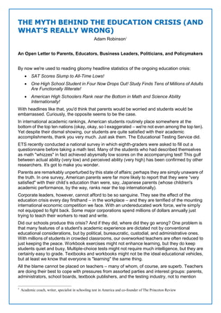 TTHHEE MMYYTTHH BBEEHHIINNDD TTHHEE EEDDUUCCAATTIIOONN CCRRIISSIISS ((AANNDD
WWHHAATT’’SS RREEAALLLLYY WWRROONNGG))
Adam Robinson1
An Open Letter to Parents, Educators, Business Leaders, Politicians, and Policymakers
By now we're used to reading gloomy headline statistics of the ongoing education crisis:
 SAT Scores Slump to All-Time Lows!
 One High School Student in Four Now Drops Out! Study Finds Tens of Millions of Adults
Are Functionally Illiterate!
 American High Schoolers Rank near the Bottom in Math and Science Ability
Internationally!
With headlines like that, you'd think that parents would be worried and students would be
embarrassed. Curiously, the opposite seems to be the case.
In international academic rankings, American students routinely place somewhere at the
bottom of the top ten nations (okay, okay, so I exaggerated – we're not even among the top ten).
Yet despite their dismal showing, our students are quite satisfied with their academic
accomplishments, thank you very much. Just ask them. The Educational Testing Service did.
ETS recently conducted a national survey in which eighth-graders were asked to fill out a
questionnaire before taking a math test. Many of the students who had described themselves
as math "whizzes" in fact achieved abysmally low scores on the accompanying test! This gulf
between actual ability (very low) and perceived ability (very high) has been confirmed by other
researchers. It's got to make you wonder.
Parents are remarkably unperturbed by this state of affairs; perhaps they are simply unaware of
the truth. In one survey, American parents were far more likely to report that they were “very
satisfied" with their child’s education than were, say, Japanese parents (whose children's
academic performance, by the way, ranks near the top internationally).
Corporate leaders, however, cannot afford to be so sanguine. They see the effect of the
education crisis every day firsthand – in the workplace – and they are terrified of the mounting
international economic competition we face. With an undereducated work force, we're simply
not equipped to fight back. Some major corporations spend millions of dollars annually just
trying to teach their workers to read and write.
Did our schools produce this crisis? And if they did, where did they go wrong? One problem is
that many features of a student's academic experience are dictated not by conventional
educational considerations, but by political, bureaucratic, custodial, and administrative ones.
With millions of students in crowded classrooms, our overworked teachers are often reduced to
just keeping the peace. Workbook exercises might not enhance learning, but they do keep
students quiet and busy. Multiple-choice tests might not require much intelligence, but they are
certainly easy to grade. Textbooks and workbooks might not be the ideal educational vehicles,
but at least we know that everyone is "learning" the same thing.
All the blame cannot be placed on teachers – many of whom, of course, are superb. Teachers
are doing their best to cope with pressures from assorted parties and interest groups: parents,
administrators, school boards, textbook publishers, and the testing industry, not to mention
1
Academic coach, writer, specialist in schooling test in America and co-founder of The Princeton Review
 