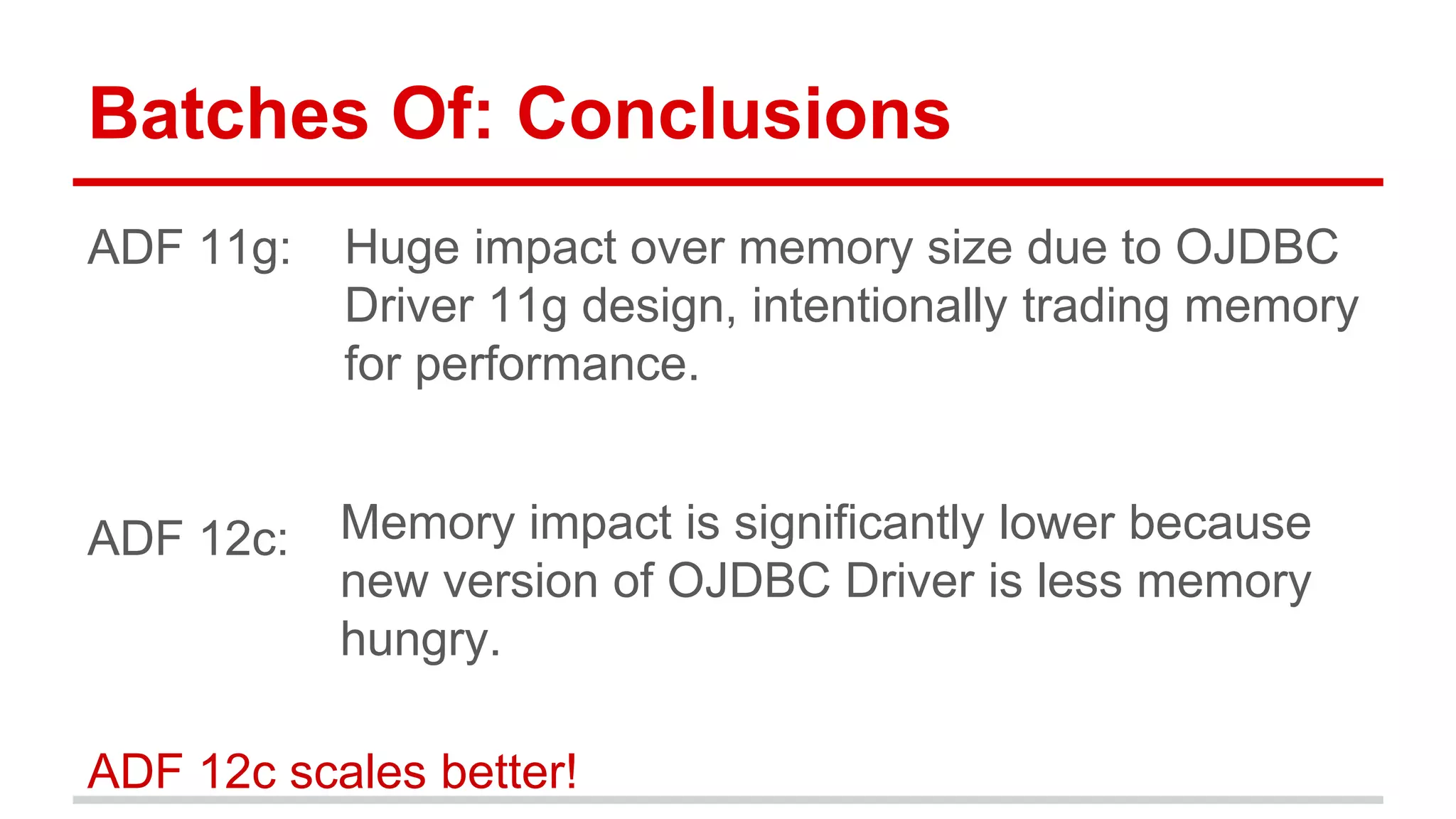 Batches Of: Conclusions 
ADF 11g: 
ADF 12c: 
Huge impact over memory size due to OJDBC 
Driver 11g design, intentionally trading memory 
for performance. 
Memory impact is significantly lower because 
new version of OJDBC Driver is less memory 
hungry. 
ADF 12c scales better! 
 