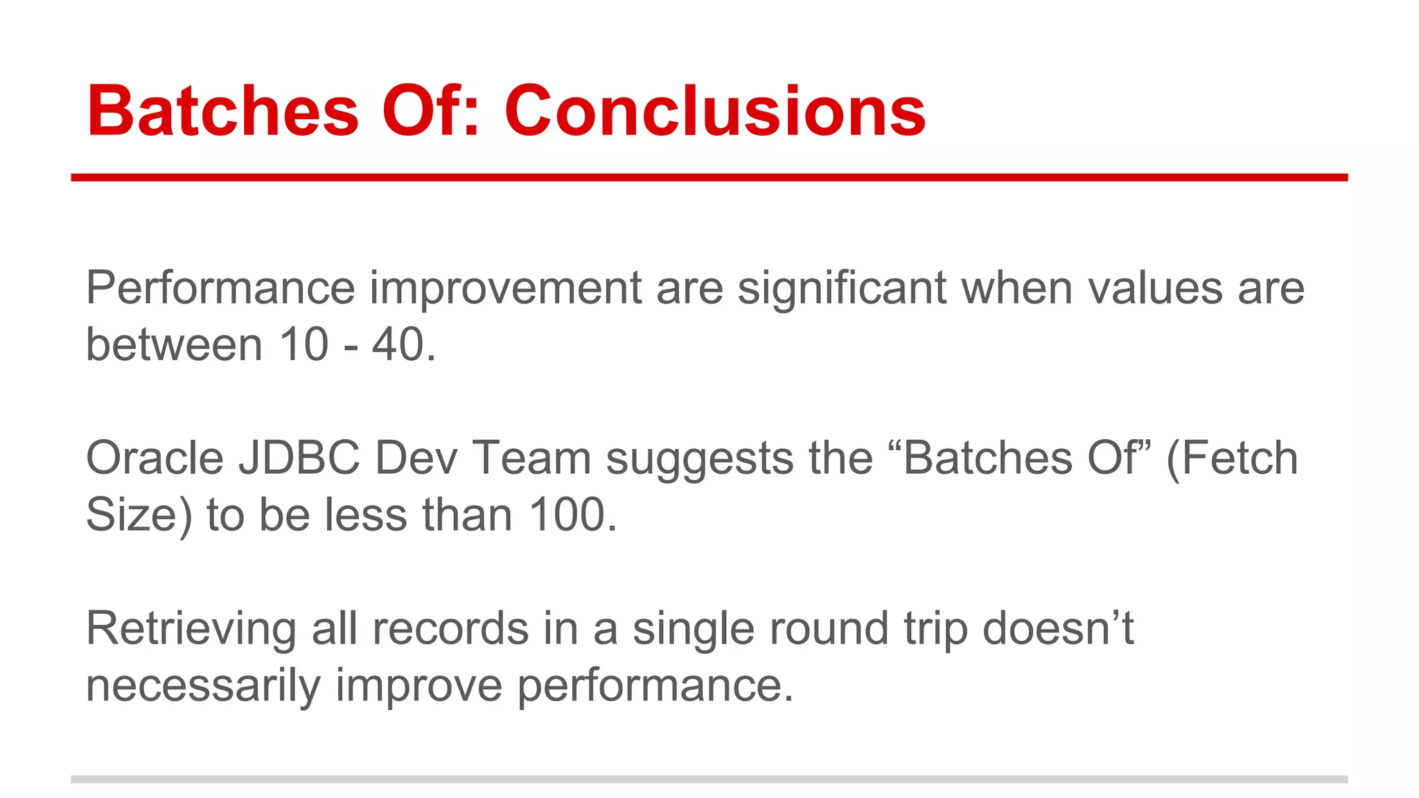 Batches Of: Conclusions 
Performance improvement are significant when values are 
between 10 - 40. 
Oracle JDBC Dev Team suggests the “Batches Of” (Fetch 
Size) to be less than 100. 
Retrieving all records in a single round trip doesn’t 
necessarily improve performance. 
 