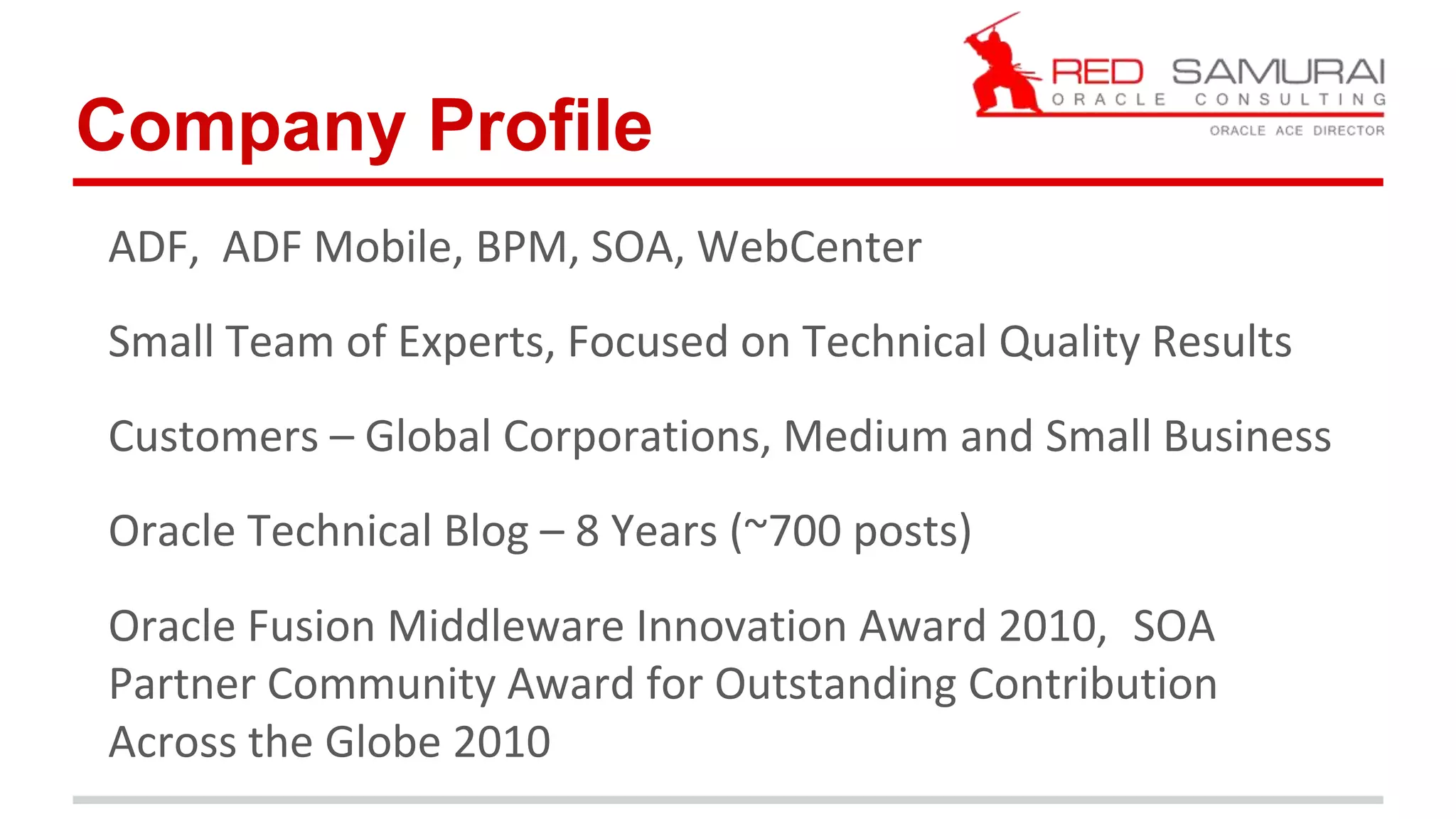 Company Profile 
ADF, ADF Mobile, BPM, SOA, WebCenter 
Small Team of Experts, Focused on Technical Quality Results 
Customers – Global Corporations, Medium and Small Business 
Oracle Technical Blog – 8 Years (~700 posts) 
Oracle Fusion Middleware Innovation Award 2010, SOA 
Partner Community Award for Outstanding Contribution 
Across the Globe 2010 
 