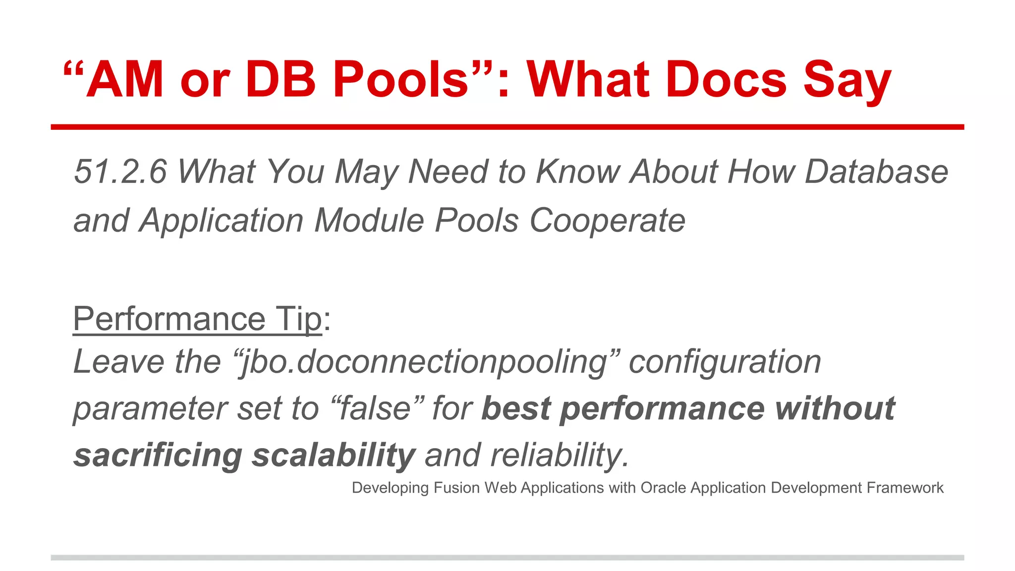 “AM or DB Pools”: What Docs Say 
51.2.6 What You May Need to Know About How Database 
and Application Module Pools Cooperate 
Performance Tip: 
Leave the “jbo.doconnectionpooling” configuration 
parameter set to “false” for best performance without 
sacrificing scalability and reliability. 
Developing Fusion Web Applications with Oracle Application Development Framework 
 