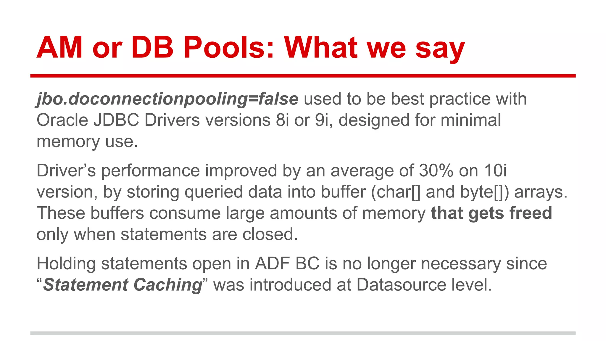 AM or DB Pools: What we say 
jbo.doconnectionpooling=false used to be best practice with 
Oracle JDBC Drivers versions 8i or 9i, designed for minimal 
memory use. 
Driver’s performance improved by an average of 30% on 10i 
version, by storing queried data into buffer (char[] and byte[]) arrays. 
These buffers consume large amounts of memory that gets freed 
only when statements are closed. 
Holding statements open in ADF BC is no longer necessary since 
“Statement Caching” was introduced at Datasource level. 
 