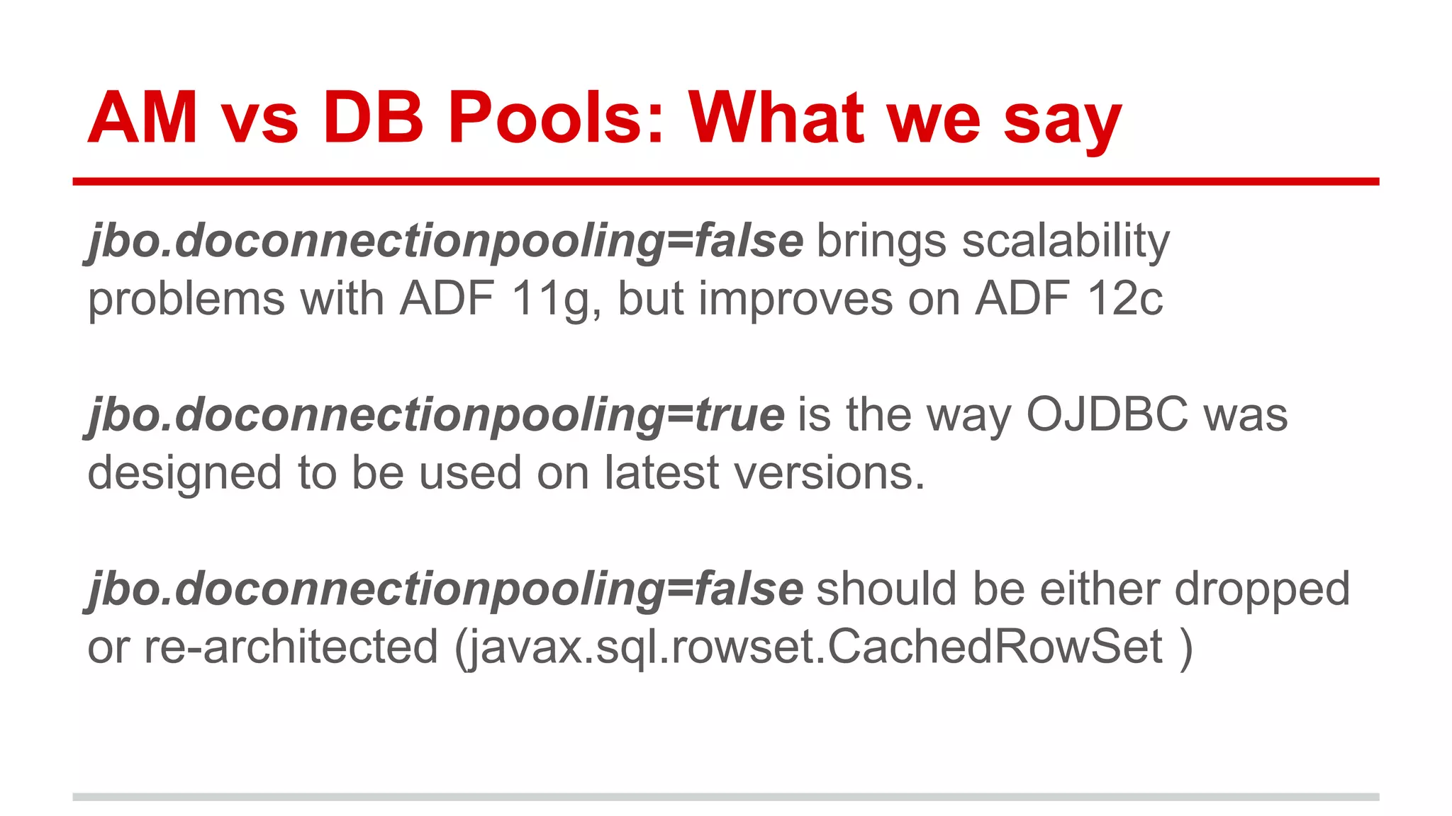 AM vs DB Pools: What we say 
jbo.doconnectionpooling=false brings scalability 
problems with ADF 11g, but improves on ADF 12c 
jbo.doconnectionpooling=true is the way OJDBC was 
designed to be used on latest versions. 
jbo.doconnectionpooling=false should be either dropped 
or re-architected (javax.sql.rowset.CachedRowSet ) 
 