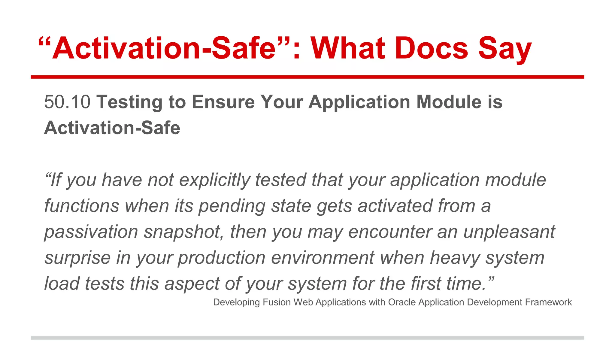 “Activation-Safe”: What Docs Say 
50.10 Testing to Ensure Your Application Module is 
Activation-Safe 
“If you have not explicitly tested that your application module 
functions when its pending state gets activated from a 
passivation snapshot, then you may encounter an unpleasant 
surprise in your production environment when heavy system 
load tests this aspect of your system for the first time.” 
Developing Fusion Web Applications with Oracle Application Development Framework 
 