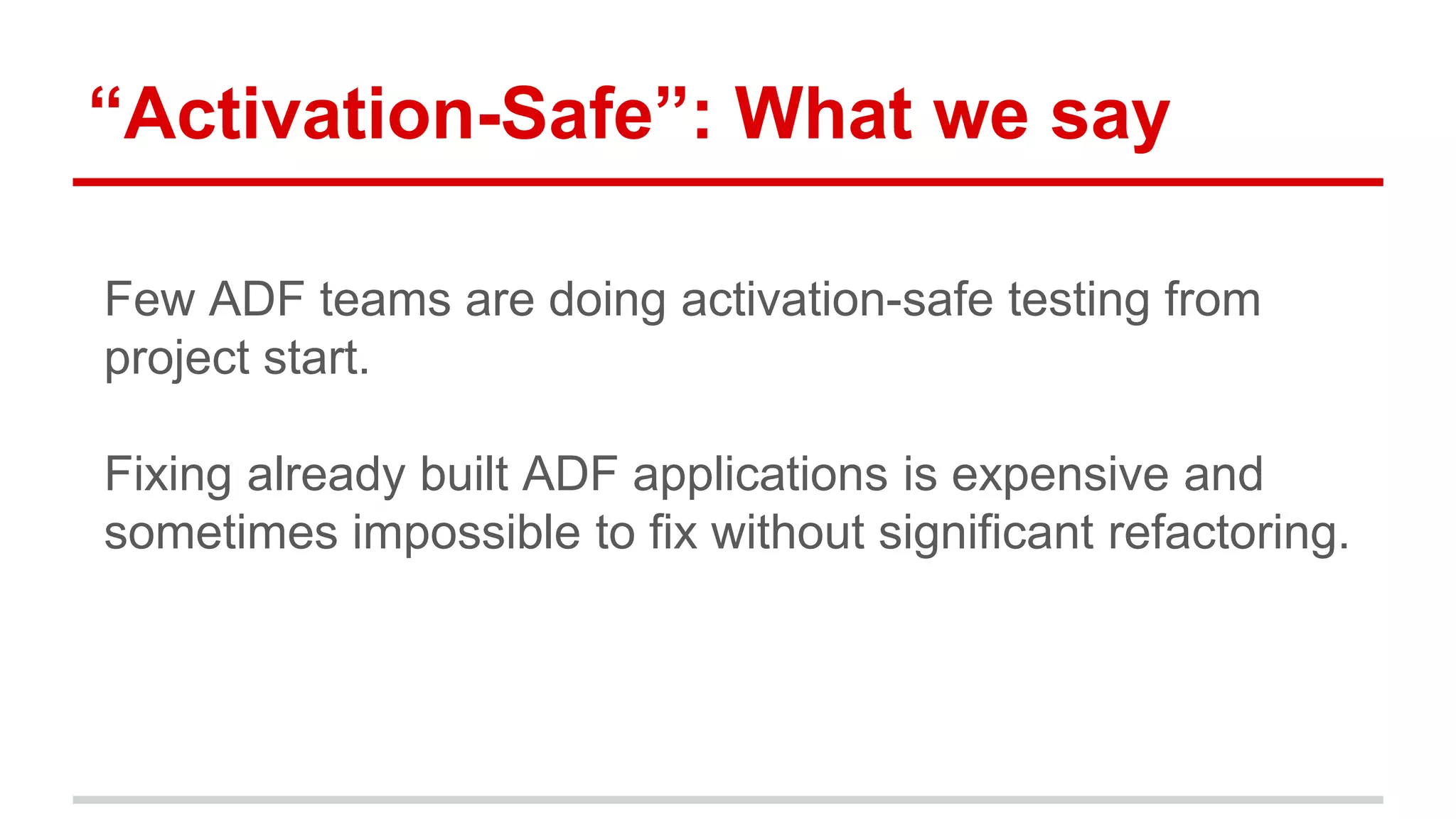 “Activation-Safe”: What we say 
Few ADF teams are doing activation-safe testing from 
project start. 
Fixing already built ADF applications is expensive and 
sometimes impossible to fix without significant refactoring. 
 
