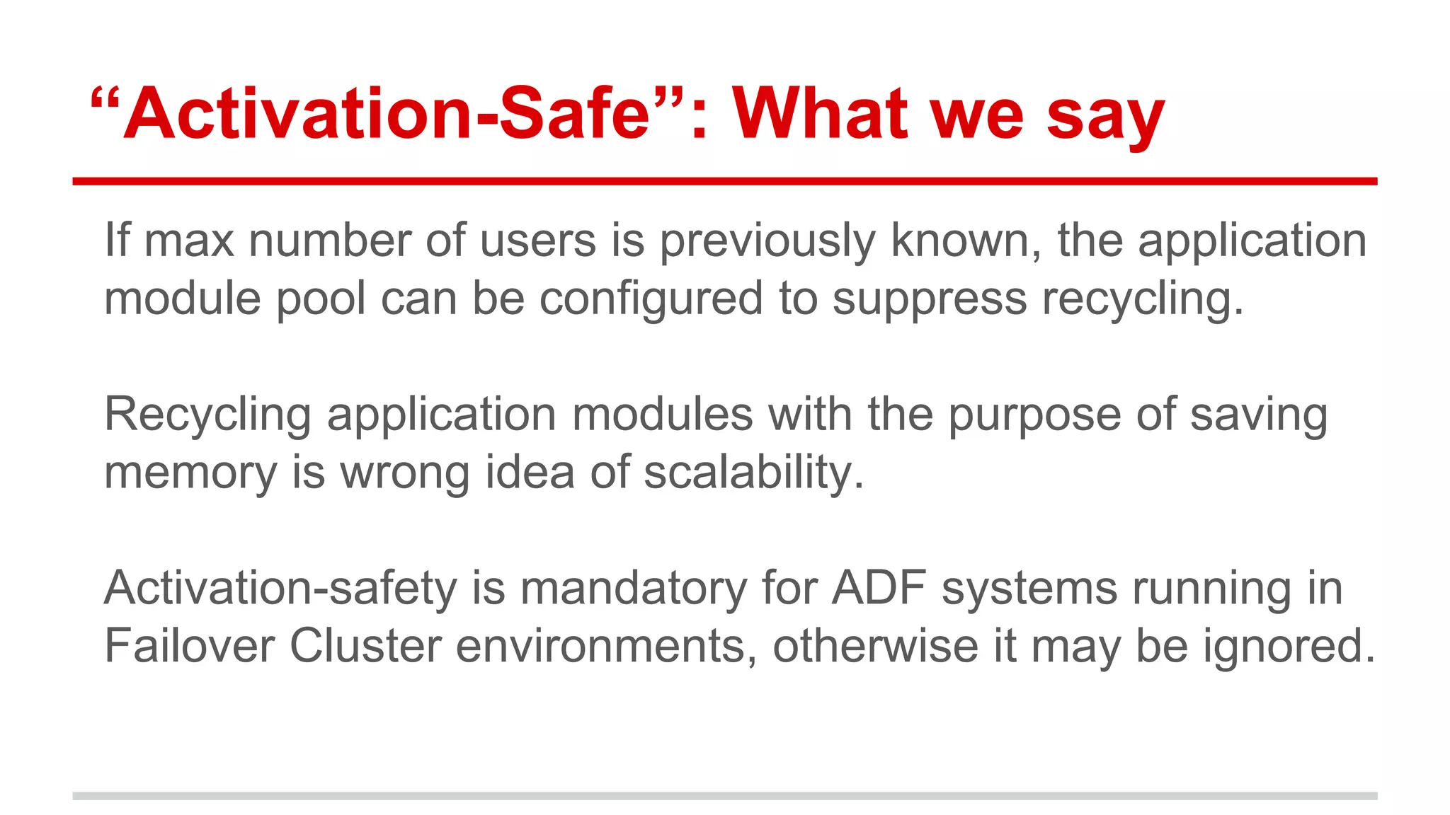 “Activation-Safe”: What we say 
If max number of users is previously known, the application 
module pool can be configured to suppress recycling. 
Recycling application modules with the purpose of saving 
memory is wrong idea of scalability. 
Activation-safety is mandatory for ADF systems running in 
Failover Cluster environments, otherwise it may be ignored. 
 