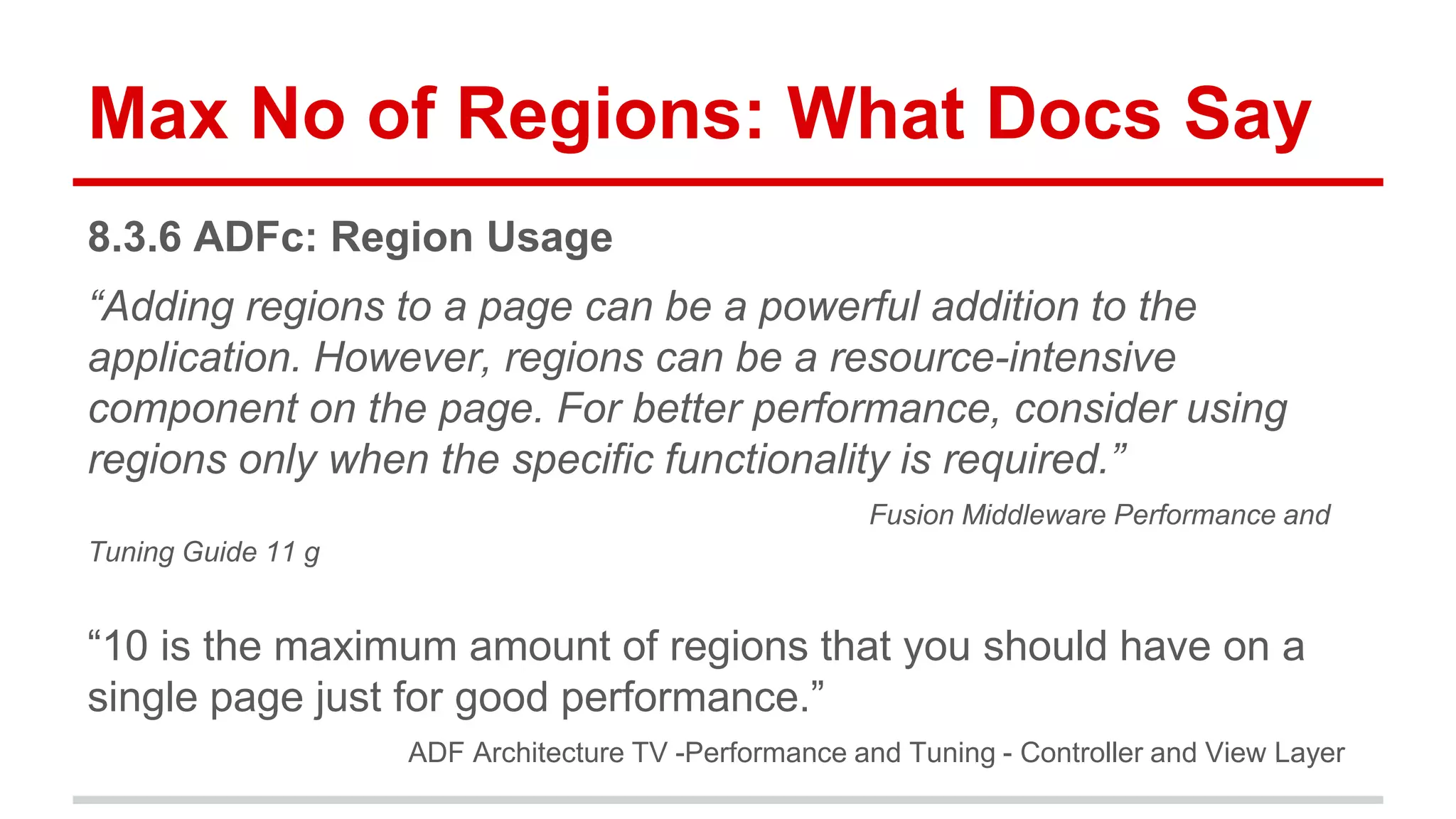 Max No of Regions: What Docs Say 
8.3.6 ADFc: Region Usage 
“Adding regions to a page can be a powerful addition to the 
application. However, regions can be a resource-intensive 
component on the page. For better performance, consider using 
regions only when the specific functionality is required.” 
Fusion Middleware Performance and 
Tuning Guide 11 g 
“10 is the maximum amount of regions that you should have on a 
single page just for good performance.” 
ADF Architecture TV -Performance and Tuning - Controller and View Layer 
 