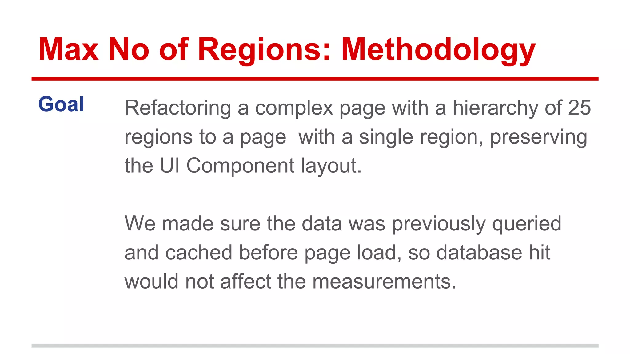 Max No of Regions: Methodology 
Goal Refactoring a complex page with a hierarchy of 25 
regions to a page with a single region, preserving 
the UI Component layout. 
We made sure the data was previously queried 
and cached before page load, so database hit 
would not affect the measurements. 
 
