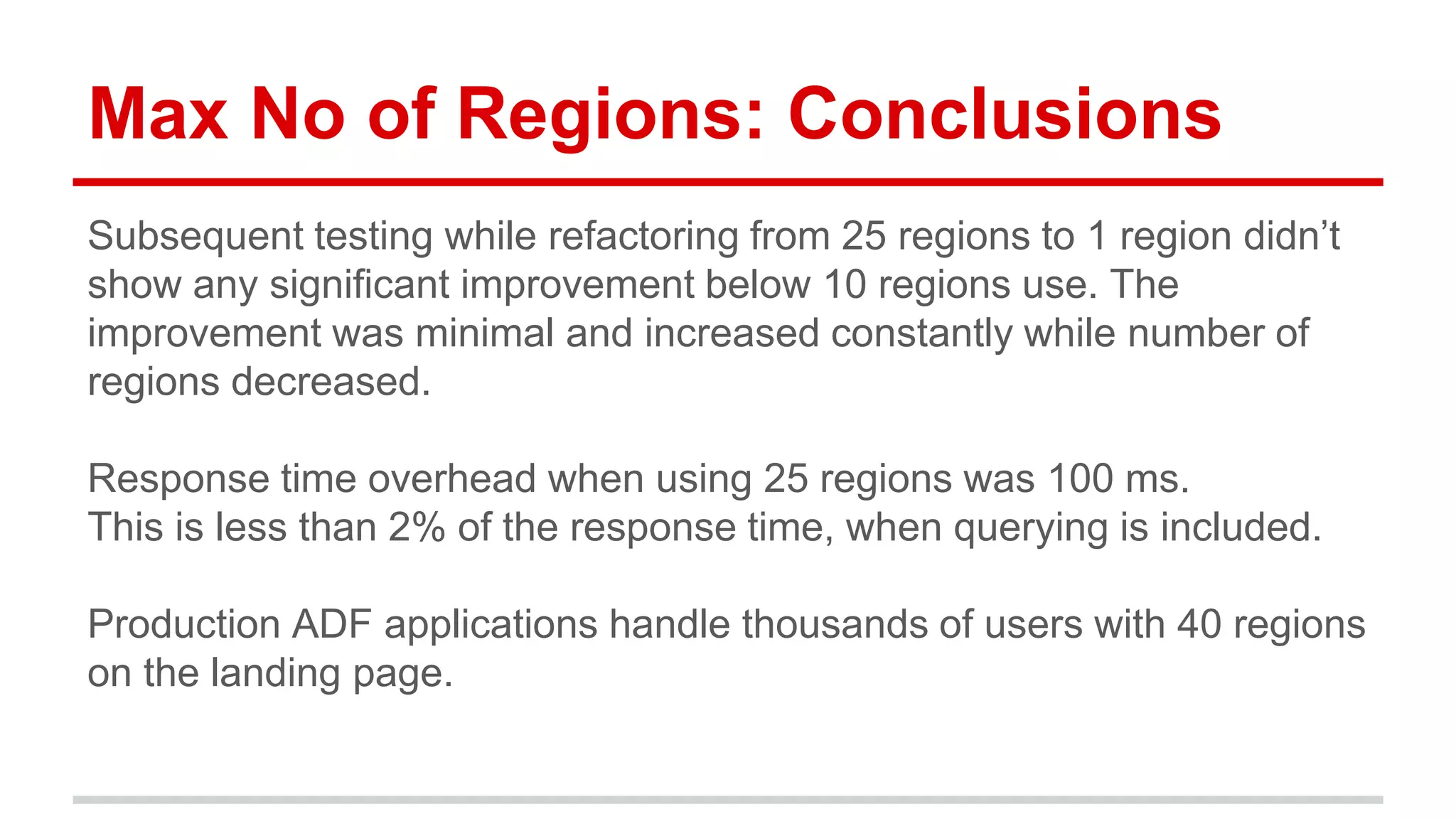 Max No of Regions: Conclusions 
Subsequent testing while refactoring from 25 regions to 1 region didn’t 
show any significant improvement below 10 regions use. The 
improvement was minimal and increased constantly while number of 
regions decreased. 
Response time overhead when using 25 regions was 100 ms. 
This is less than 2% of the response time, when querying is included. 
Production ADF applications handle thousands of users with 40 regions 
on the landing page. 
 