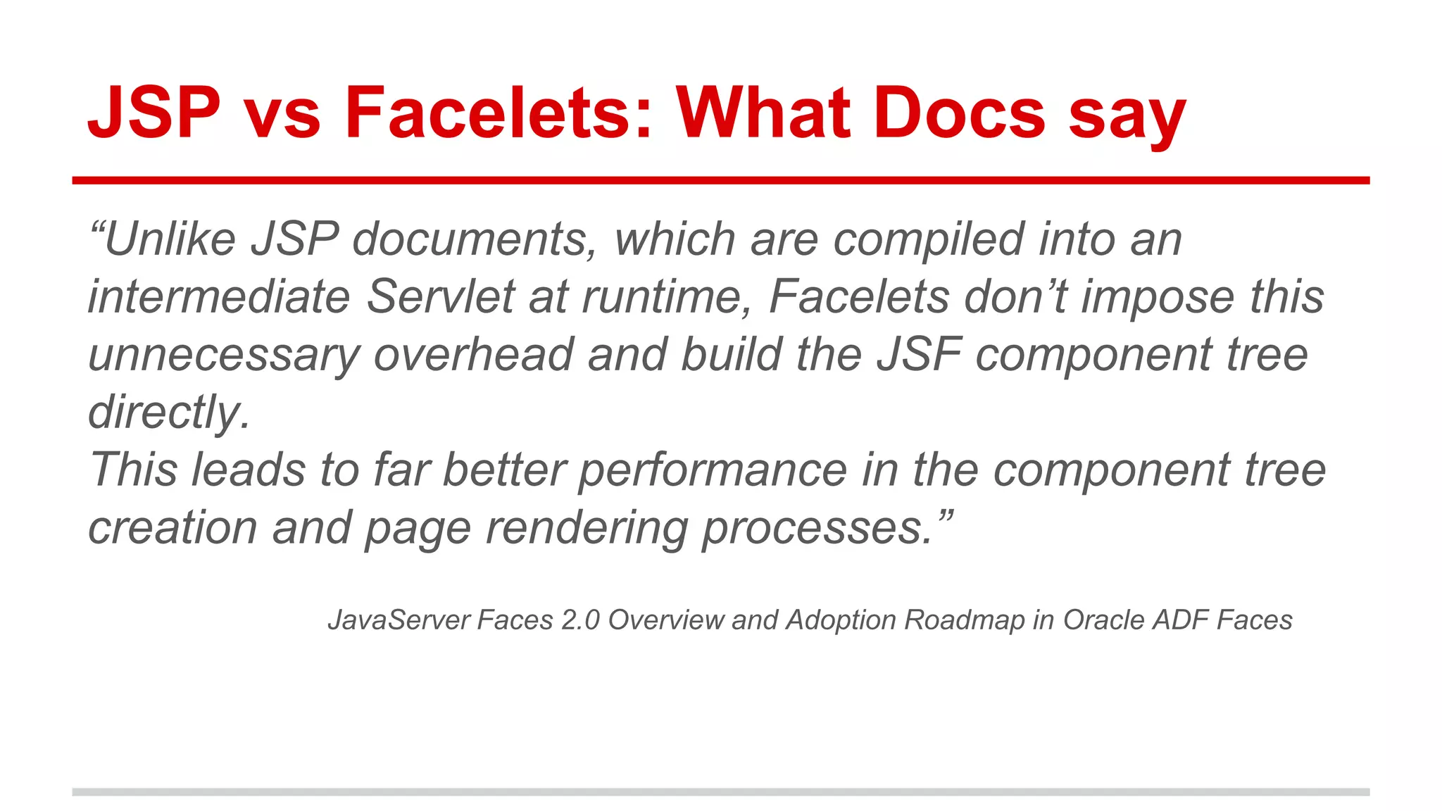 JSP vs Facelets: What Docs say 
“Unlike JSP documents, which are compiled into an 
intermediate Servlet at runtime, Facelets don’t impose this 
unnecessary overhead and build the JSF component tree 
directly. 
This leads to far better performance in the component tree 
creation and page rendering processes.” 
JavaServer Faces 2.0 Overview and Adoption Roadmap in Oracle ADF Faces 
 