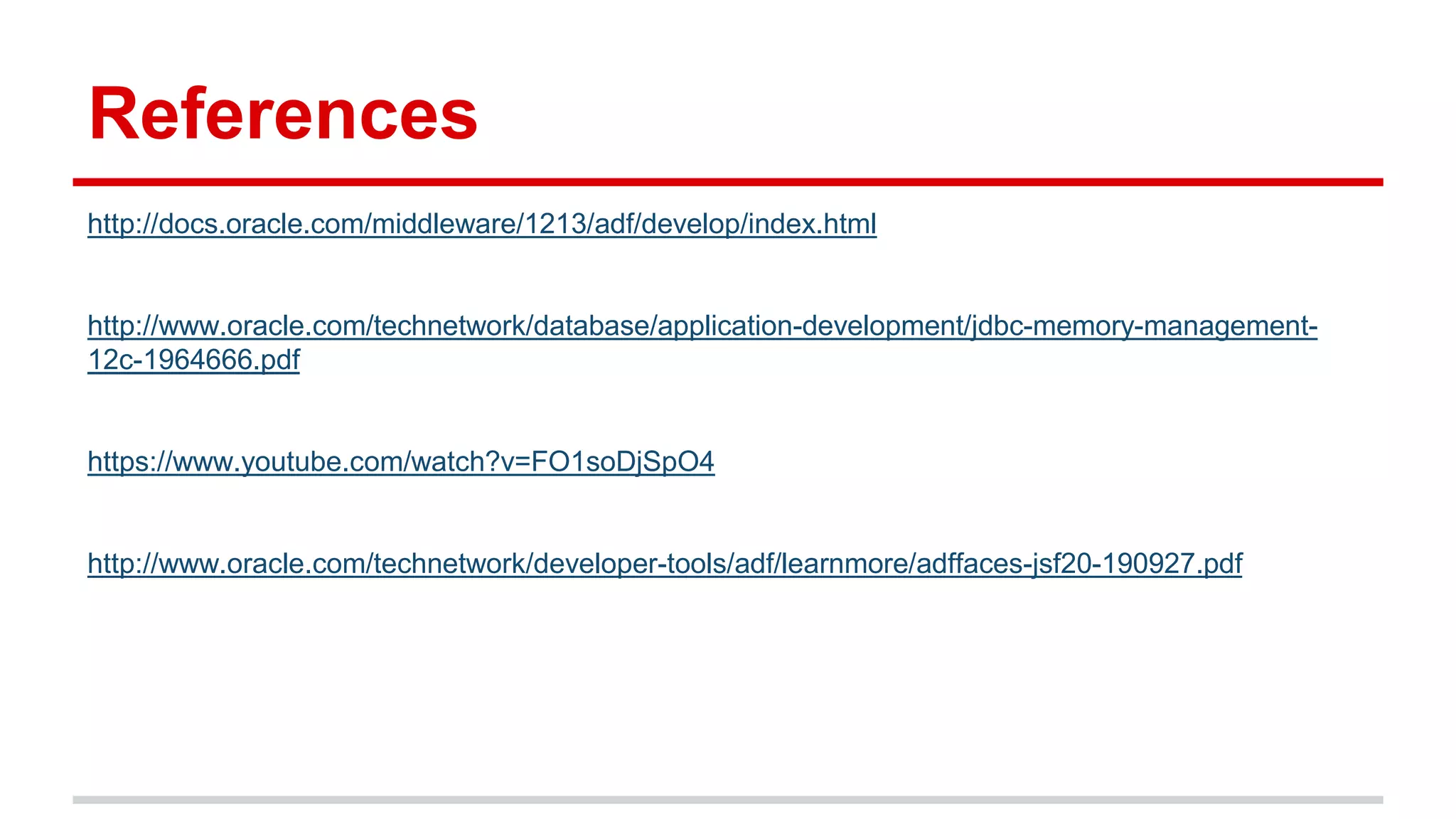 References 
http://docs.oracle.com/middleware/1213/adf/develop/index.html 
http://www.oracle.com/technetwork/database/application-development/jdbc-memory-management- 
12c-1964666.pdf 
https://www.youtube.com/watch?v=FO1soDjSpO4 
http://www.oracle.com/technetwork/developer-tools/adf/learnmore/adffaces-jsf20-190927.pdf 
