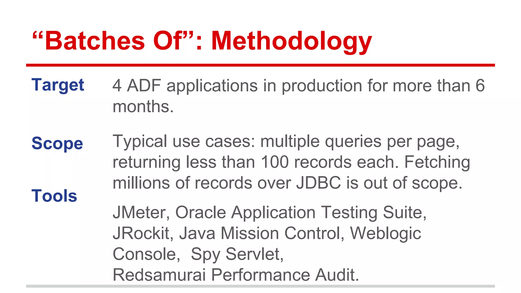 “Batches Of”: Methodology 
Target 
Scope 
Tools 
4 ADF applications in production for more than 6 
months. 
Typical use cases: multiple queries per page, 
returning less than 100 records each. Fetching 
millions of records over JDBC is out of scope. 
JMeter, Oracle Application Testing Suite, 
JRockit, Java Mission Control, Weblogic 
Console, Spy Servlet, 
Redsamurai Performance Audit. 
 