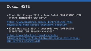 Обход HSTS
 Black Hat Europe 2014 - Jose Selvi “BYPASSING HTTP
STRICT TRANSPORT SECURITY”
https://www.blackhat.com/eu-14/briefings.html
#bypassing-http-strict-transport-security
 Black Hat Asia 2014 - Leonardo Nve “OFFENSIVE:
EXPLOITING DNS SERVERS CHANGES”
https://www.blackhat.com/docs/asia-
14/materials/Nve/Asia-14-Nve-Offensive-Exploiting-
DNS-Servers-Changes.pdf
 