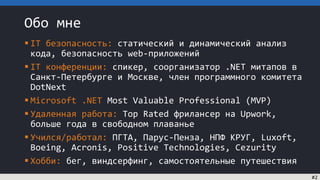 Обо мне
 IT безопасность: статический и динамический анализ
кода, безопасность web-приложений
 IT конференции: спикер, соорганизатор .NET митапов в
Санкт-Петербурге и Москве, член программного комитета
DotNext
 Microsoft .NET Most Valuable Professional (MVP)
 Удаленная работа: Top Rated фрилансер на Upwork,
больше года в свободном плаванье
 Учился/работал: ПГТА, Парус-Пенза, НПФ КРУГ, Luxoft,
Boeing, Acronis, Positive Technologies, Cezurity
 Хобби: бег, виндсерфинг, самостоятельные путешествия
#2
 