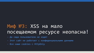 Миф №3: XSS на мало
посещаемом ресурсе неопасна!
- Да сюда пользователи не ходят
- Этот сайт не работает с конфиденциальными данными
- Все наши cookies c HttpOnly
 