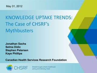 May 31, 2012



KNOWLEDGE UPTAKE TRENDS:
The Case of CHSRF’s
Mythbusters

Jonathan Sachs
Selma Didic
Stephen Petersen
Kaye Phillips

Canadian Health Services Research Foundation
 