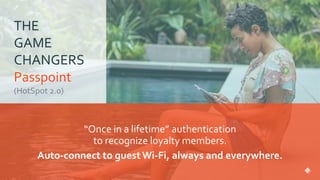 THE
GAME
CHANGERS
Passpoint
“Once in a lifetime” authentication
to recognize loyalty members.
Auto-connect to guest Wi-Fi, always and everywhere.
 