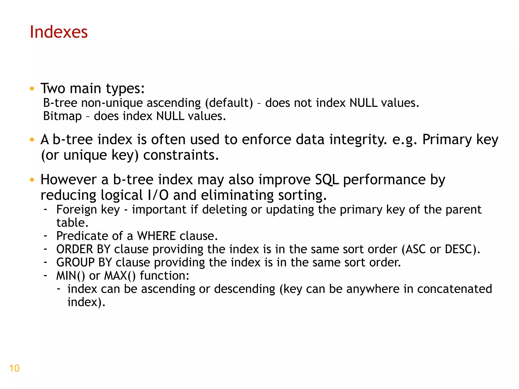 Indexes Two main types: B-tree non-unique ascending (default) – does not index NULL values. Bitmap – does index NULL values. A b-tree index is often used to enforce data integrity. e.g. Primary key (or unique key) constraints. However a b-tree index may also improve SQL performance by reducing logical I/O and eliminating sorting. Foreign key - important if deleting or updating the primary key of the parent table. Predicate of a WHERE clause. ORDER BY clause providing the index is in the same sort order (ASC or DESC). GROUP BY clause providing the index is in the same sort order. MIN() or MAX() function: index can be ascending or descending (key can be anywhere in concatenated index). 