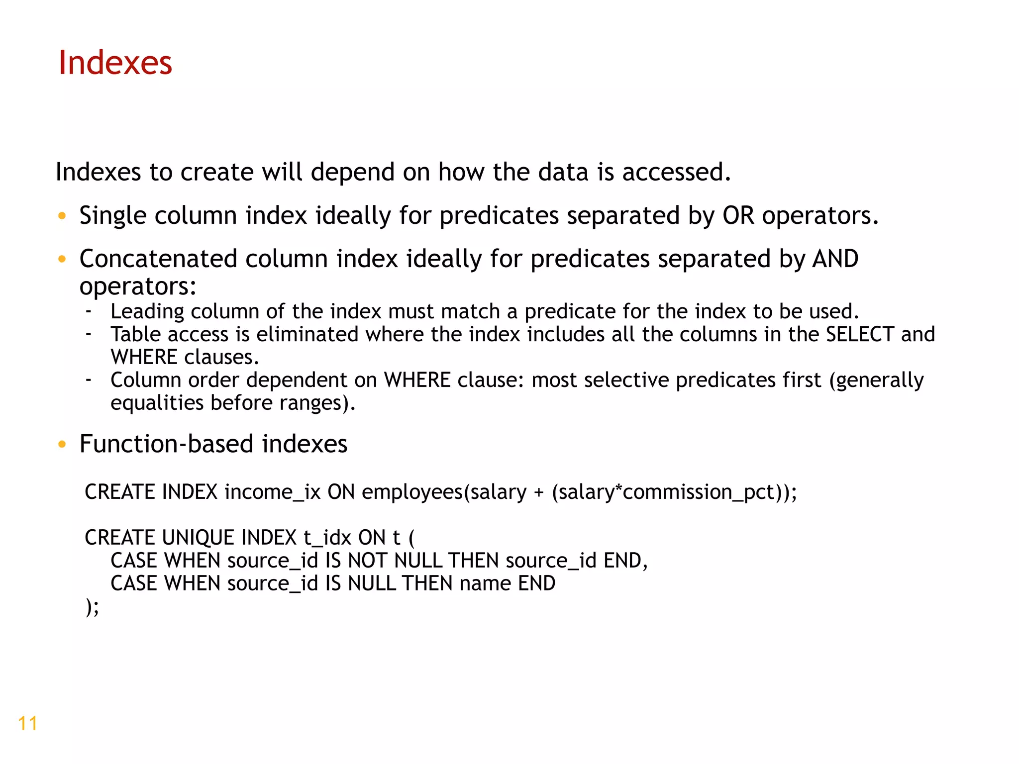 Indexes Indexes to create will depend on how the data is accessed. Single column index ideally for predicates separated by OR operators. Concatenated column index ideally for predicates separated by AND operators: Leading column of the index must match a predicate for the index to be used. Table access is eliminated where the index includes all the columns in the SELECT and WHERE clauses. Column order dependent on WHERE clause: most selective predicates first (generally equalities before ranges). Function-based indexes CREATE INDEX income_ix ON employees(salary + (salary*commission_pct)); CREATE UNIQUE INDEX t_idx ON t ( CASE WHEN source_id IS NOT NULL THEN source_id END, CASE WHEN source_id IS NULL THEN name END ); 