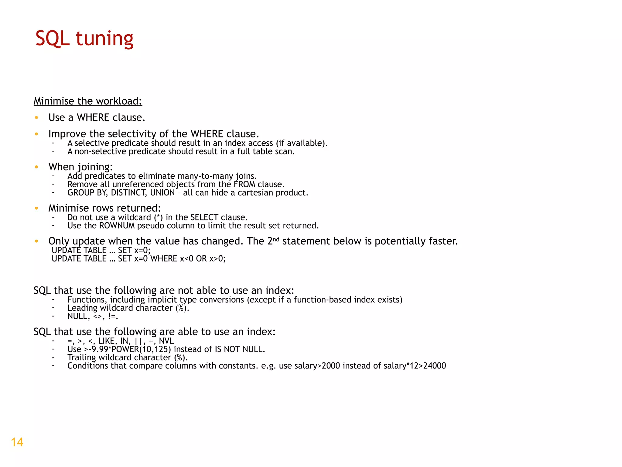 SQL tuning Minimise the workload: Use a WHERE clause. Improve the selectivity of the WHERE clause. A selective predicate should result in an index access (if available). A non-selective predicate should result in a full table scan. When joining: Add predicates to eliminate many-to-many joins. Remove all unreferenced objects from the FROM clause. GROUP BY, DISTINCT, UNION – all can hide a cartesian product. Minimise rows returned: Do not use a wildcard (*) in the SELECT clause. Use the ROWNUM pseudo column to limit the result set returned. Only update when the value has changed. The 2 nd  statement below is potentially faster. UPDATE TABLE … SET x=0; UPDATE TABLE … SET x=0 WHERE x<0 OR x>0; SQL that use the following are not able to use an index: Functions, including implicit type conversions (except if a function-based index exists) Leading wildcard character (%). NULL, <>, !=. SQL that use the following are able to use an index: =, >, <, LIKE, IN, ||, +, NVL Use >-9.99*POWER(10,125) instead of IS NOT NULL. Trailing wildcard character (%). Conditions that compare columns with constants. e.g. use salary>2000 instead of salary*12>24000 