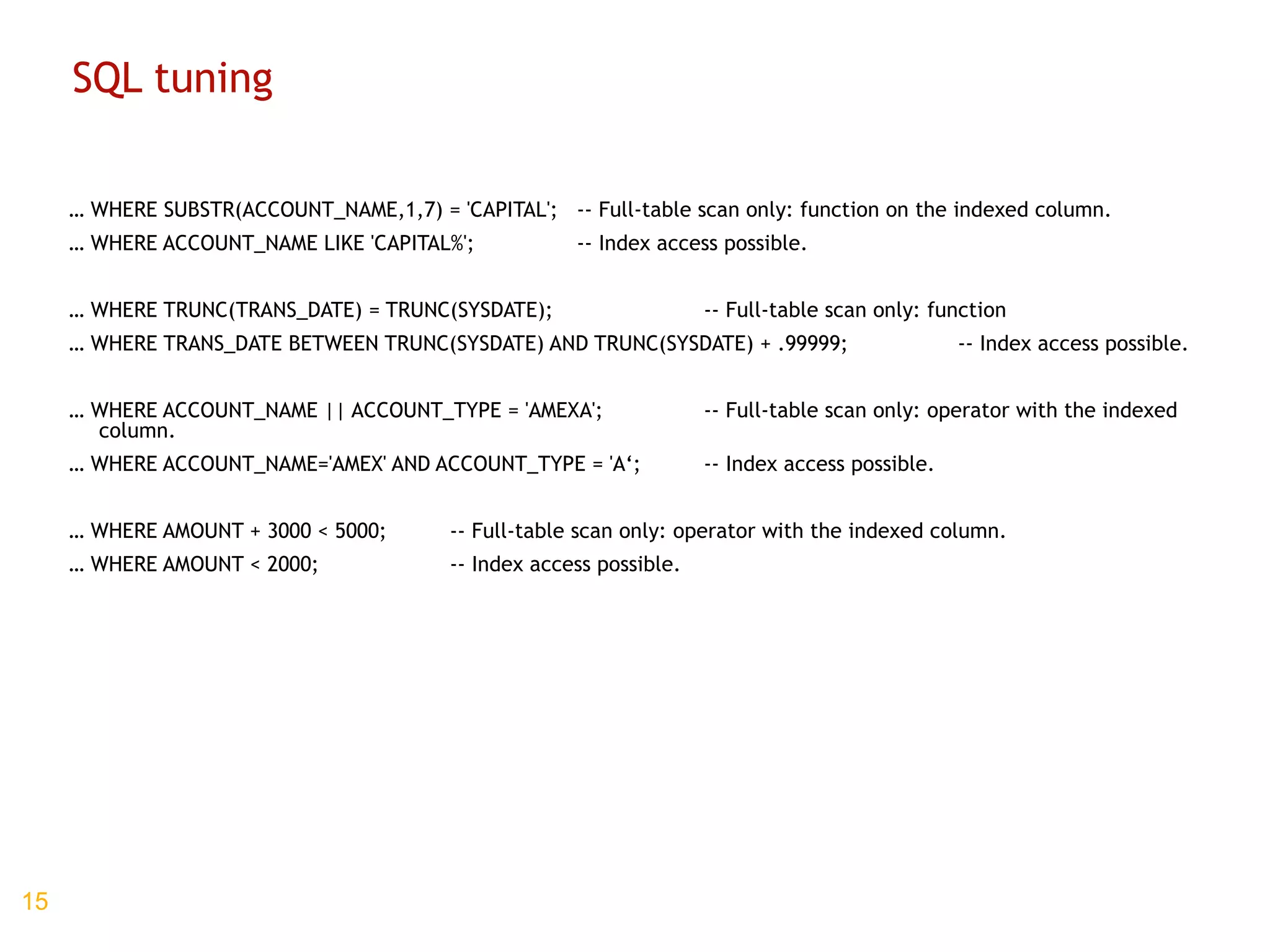 SQL tuning …  WHERE SUBSTR(ACCOUNT_NAME,1,7) = 'CAPITAL'; -- Full-table scan only: function on the indexed column. …  WHERE ACCOUNT_NAME LIKE 'CAPITAL%'; -- Index access possible. …  WHERE TRUNC(TRANS_DATE) = TRUNC(SYSDATE); -- Full-table scan only: function …  WHERE TRANS_DATE BETWEEN TRUNC(SYSDATE) AND TRUNC(SYSDATE) + .99999; -- Index access possible. …  WHERE ACCOUNT_NAME || ACCOUNT_TYPE = 'AMEXA';  -- Full-table scan only: operator with the indexed column. …  WHERE ACCOUNT_NAME='AMEX' AND ACCOUNT_TYPE = 'A‘; -- Index access possible. …  WHERE AMOUNT + 3000 < 5000; -- Full-table scan only: operator with the indexed column. …  WHERE AMOUNT < 2000;   -- Index access possible. 