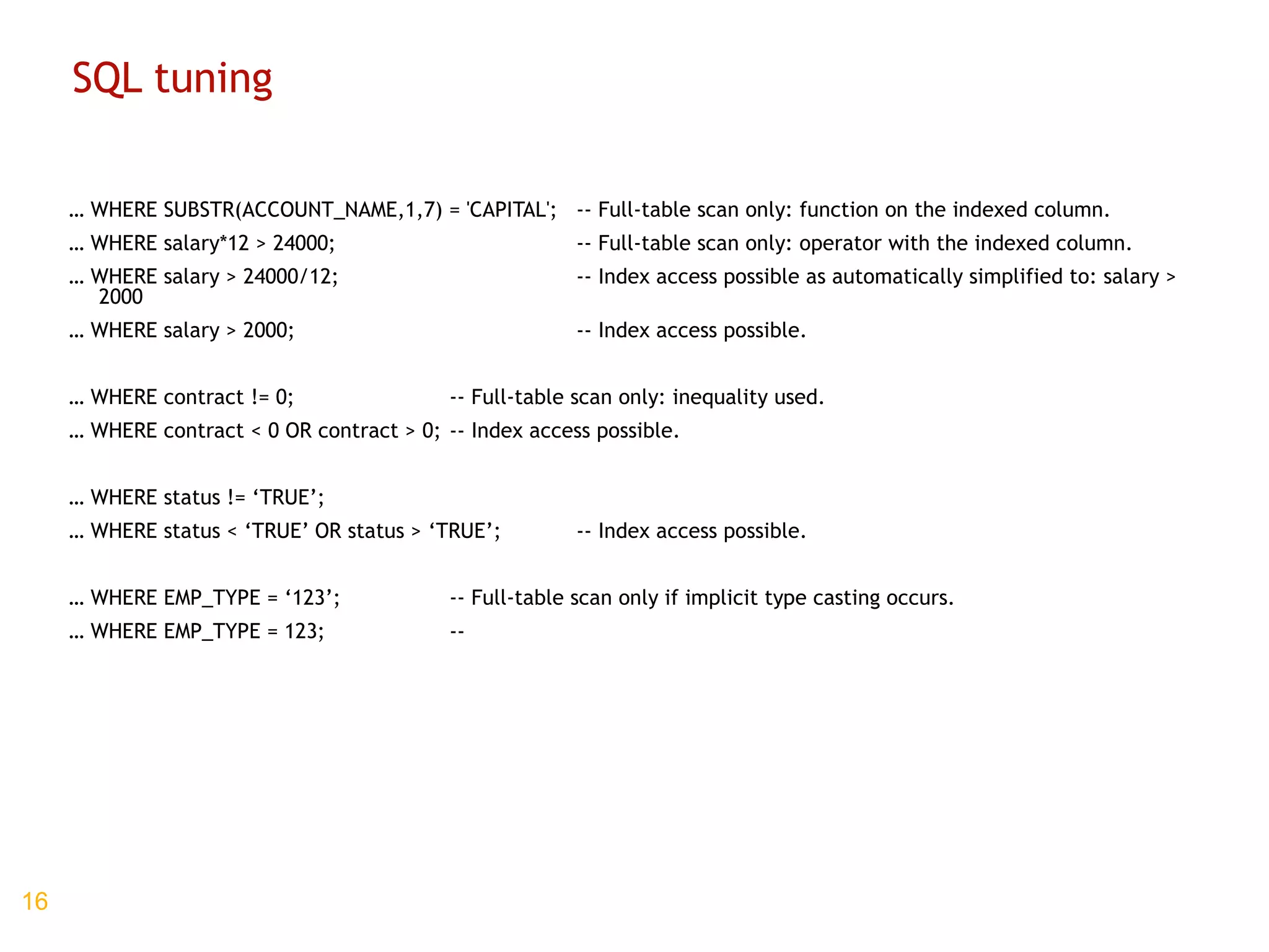 SQL tuning …  WHERE SUBSTR(ACCOUNT_NAME,1,7) = 'CAPITAL'; -- Full-table scan only: function on the indexed column. …  WHERE salary*12 > 24000; -- Full-table scan only: operator with the indexed column. …  WHERE salary > 24000/12; -- Index access possible as automatically simplified to: salary > 2000 …  WHERE salary > 2000; -- Index access possible. …  WHERE contract != 0; -- Full-table scan only: inequality used. …  WHERE contract < 0 OR contract > 0; -- Index access possible. …  WHERE status != ‘TRUE’; …  WHERE status < ‘TRUE’ OR status > ‘TRUE’; -- Index access possible. …  WHERE EMP_TYPE = ‘123’;  -- Full-table scan only if implicit type casting occurs. …  WHERE EMP_TYPE = 123;  -- 