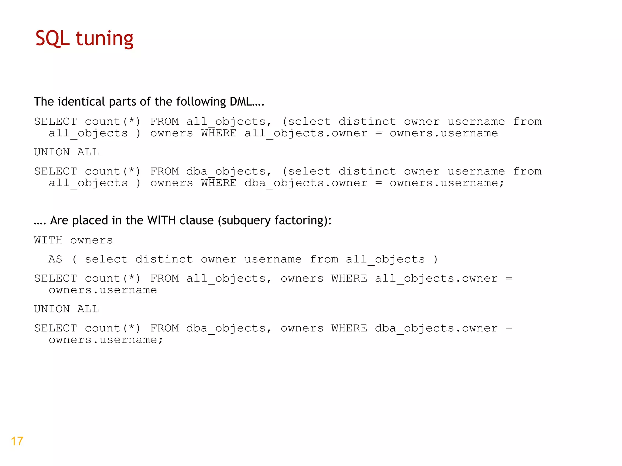 SQL tuning The identical parts of the following DML…. SELECT count(*) FROM all_objects, (select distinct owner username from all_objects ) owners WHERE all_objects.owner = owners.username UNION ALL SELECT count(*) FROM dba_objects, (select distinct owner username from all_objects ) owners WHERE dba_objects.owner = owners.username; … . Are placed in the WITH clause (subquery factoring): WITH owners AS ( select distinct owner username from all_objects ) SELECT count(*) FROM all_objects, owners WHERE all_objects.owner = owners.username UNION ALL SELECT count(*) FROM dba_objects, owners WHERE dba_objects.owner = owners.username; 