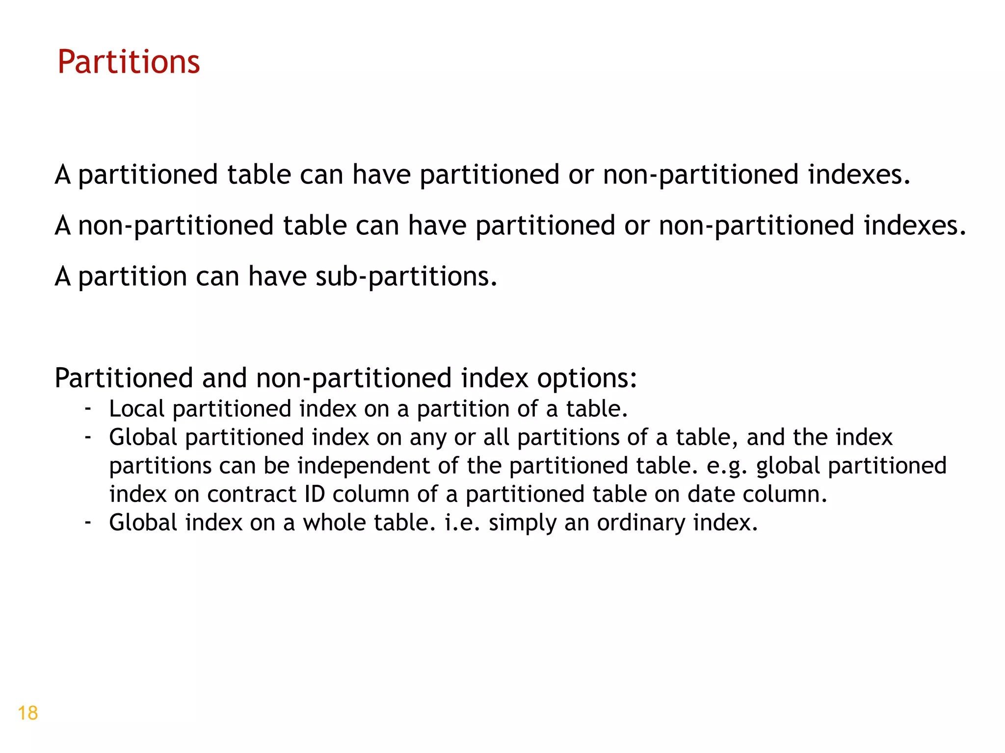 Partitions A partitioned table can have partitioned or non-partitioned indexes. A non-partitioned table can have partitioned or non-partitioned indexes. A partition can have sub-partitions. Partitioned and non-partitioned index options: Local partitioned index on a partition of a table. Global partitioned index on any or all partitions of a table, and the index partitions can be independent of the partitioned table. e.g. global partitioned index on contract ID column of a partitioned table on date column. Global index on a whole table. i.e. simply an ordinary index. 
