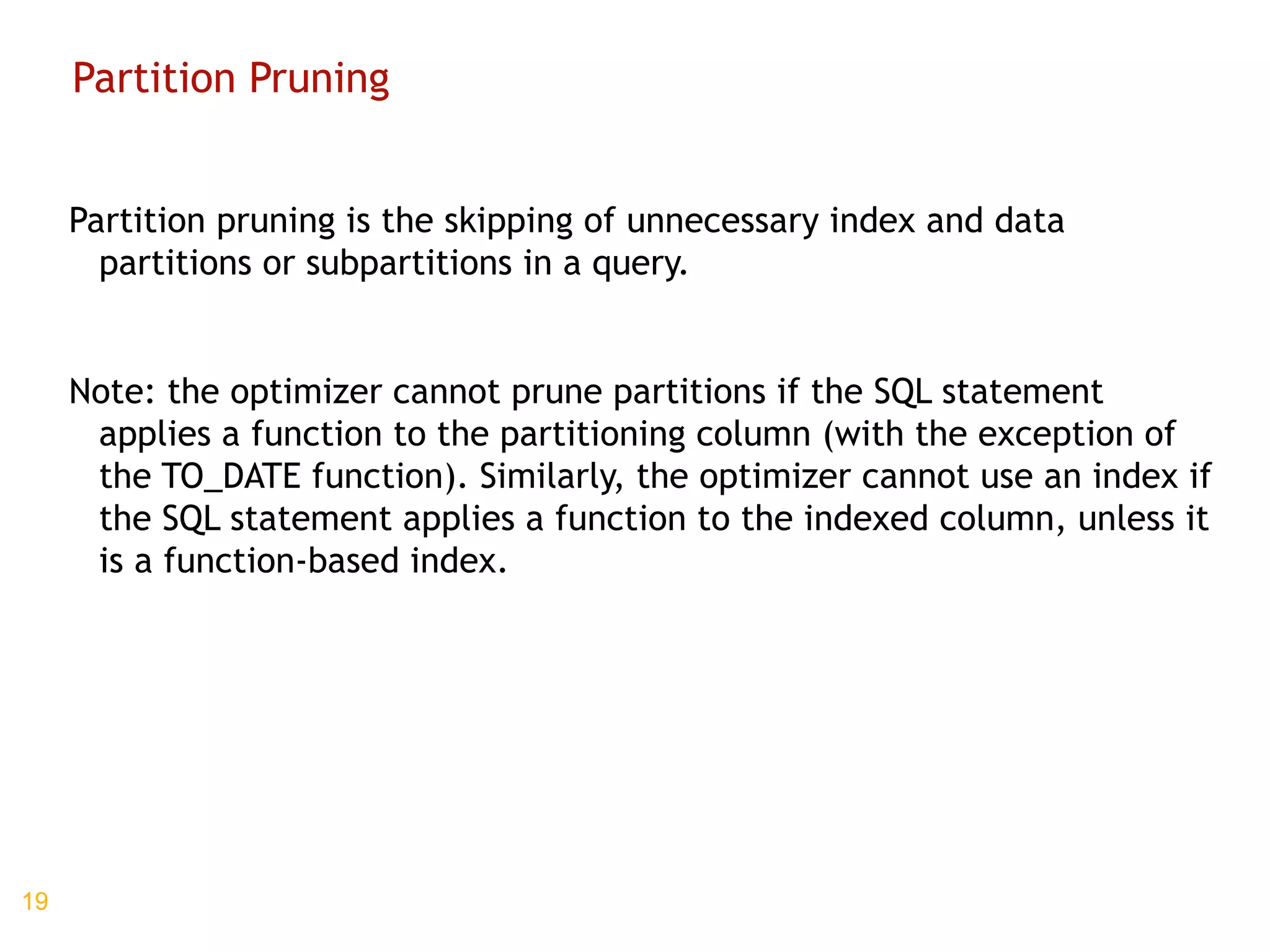 Partition Pruning Partition pruning is the skipping of unnecessary index and data partitions or subpartitions in a query. Note: the optimizer cannot prune partitions if the SQL statement applies a function to the partitioning column (with the exception of the TO_DATE function). Similarly, the optimizer cannot use an index if the SQL statement applies a function to the indexed column, unless it is a function-based index. 