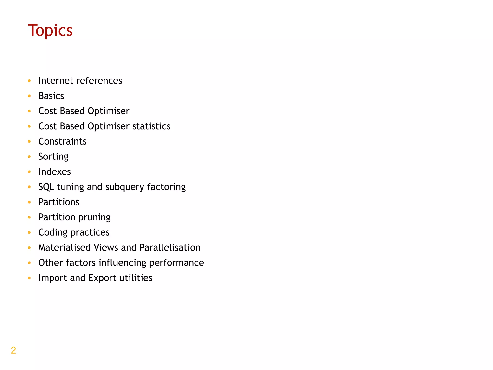 Topics Internet references Basics Cost Based Optimiser Cost Based Optimiser statistics Constraints Sorting Indexes SQL tuning and subquery factoring Partitions Partition pruning Coding practices Materialised Views and Parallelisation Other factors influencing performance Import and Export utilities 