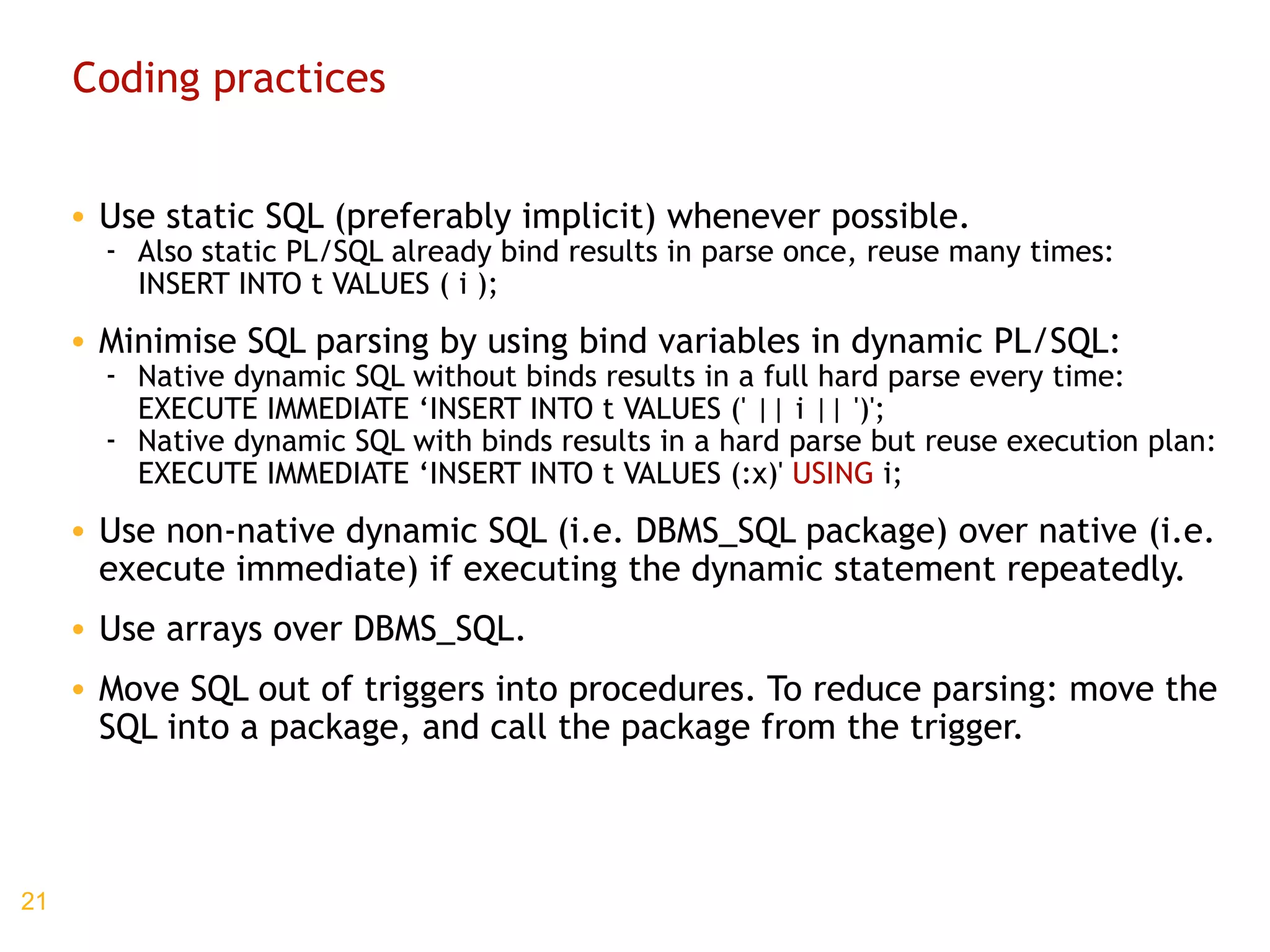 Coding practices Use static SQL (preferably implicit) whenever possible. Also static PL/SQL already bind results in parse once, reuse many times: INSERT INTO t VALUES ( i ); Minimise SQL parsing by using bind variables in dynamic PL/SQL: Native dynamic SQL without binds results in a full hard parse every time: EXECUTE IMMEDIATE ‘INSERT INTO t VALUES (' || i || ')'; Native dynamic SQL with binds results in a hard parse but reuse execution plan: EXECUTE IMMEDIATE ‘INSERT INTO t VALUES (:x)'  USING  i; Use non-native dynamic SQL (i.e. DBMS_SQL package) over native (i.e. execute immediate) if executing the dynamic statement repeatedly. Use arrays over DBMS_SQL. Move SQL out of triggers into procedures. To reduce parsing: move the SQL into a package, and call the package from the trigger. 