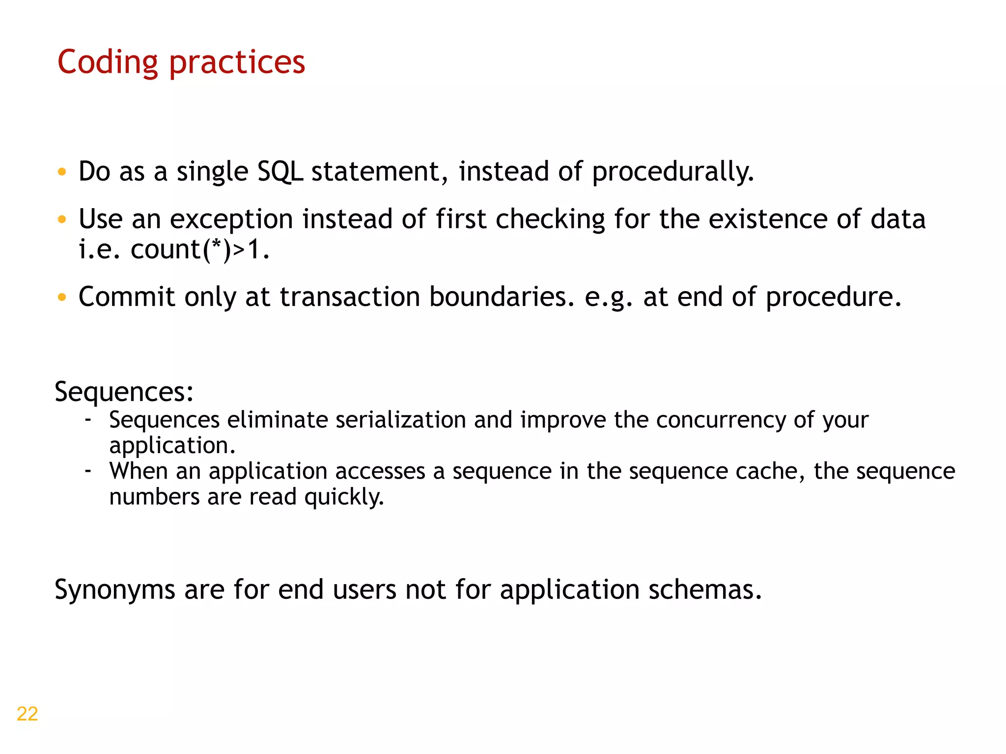 Coding practices Do as a single SQL statement, instead of procedurally. Use an exception instead of first checking for the existence of data i.e. count(*)>1. Commit only at transaction boundaries. e.g. at end of procedure. Sequences: Sequences eliminate serialization and improve the concurrency of your application. When an application accesses a sequence in the sequence cache, the sequence numbers are read quickly. Synonyms are for end users not for application schemas. 