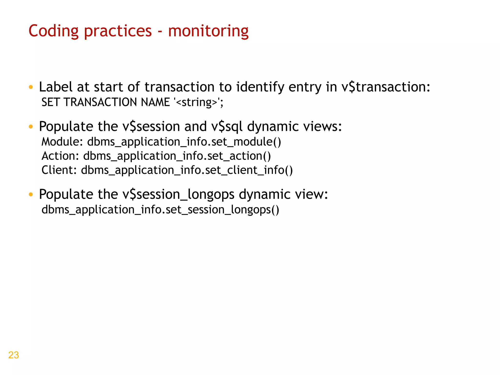 Coding practices - monitoring Label at start of transaction to identify entry in v$transaction: SET TRANSACTION NAME '<string>'; Populate the v$session and v$sql dynamic views: Module: dbms_application_info.set_module() Action: dbms_application_info.set_action() Client: dbms_application_info.set_client_info() Populate the v$session_longops dynamic view: dbms_application_info.set_session_longops()  