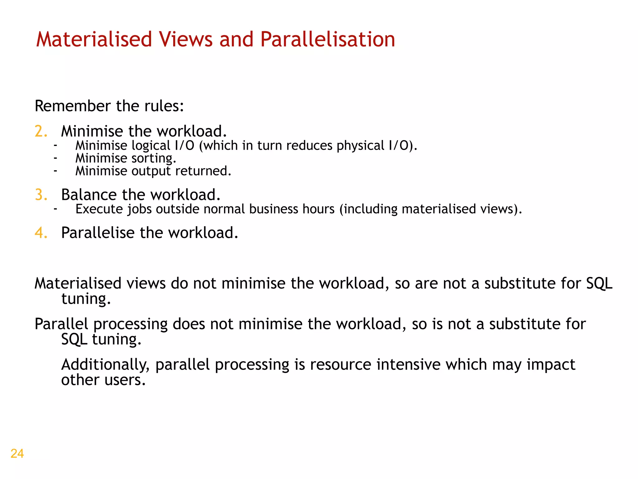 Materialised Views and Parallelisation Remember the rules: Minimise the workload. Minimise logical I/O (which in turn reduces physical I/O). Minimise sorting. Minimise output returned. Balance the workload. Execute jobs outside normal business hours (including materialised views). Parallelise the workload. Materialised views do not minimise the workload, so are not a substitute for SQL tuning. Parallel processing does not minimise the workload, so is not a substitute for SQL tuning. Additionally, parallel processing is resource intensive which may impact other users. 