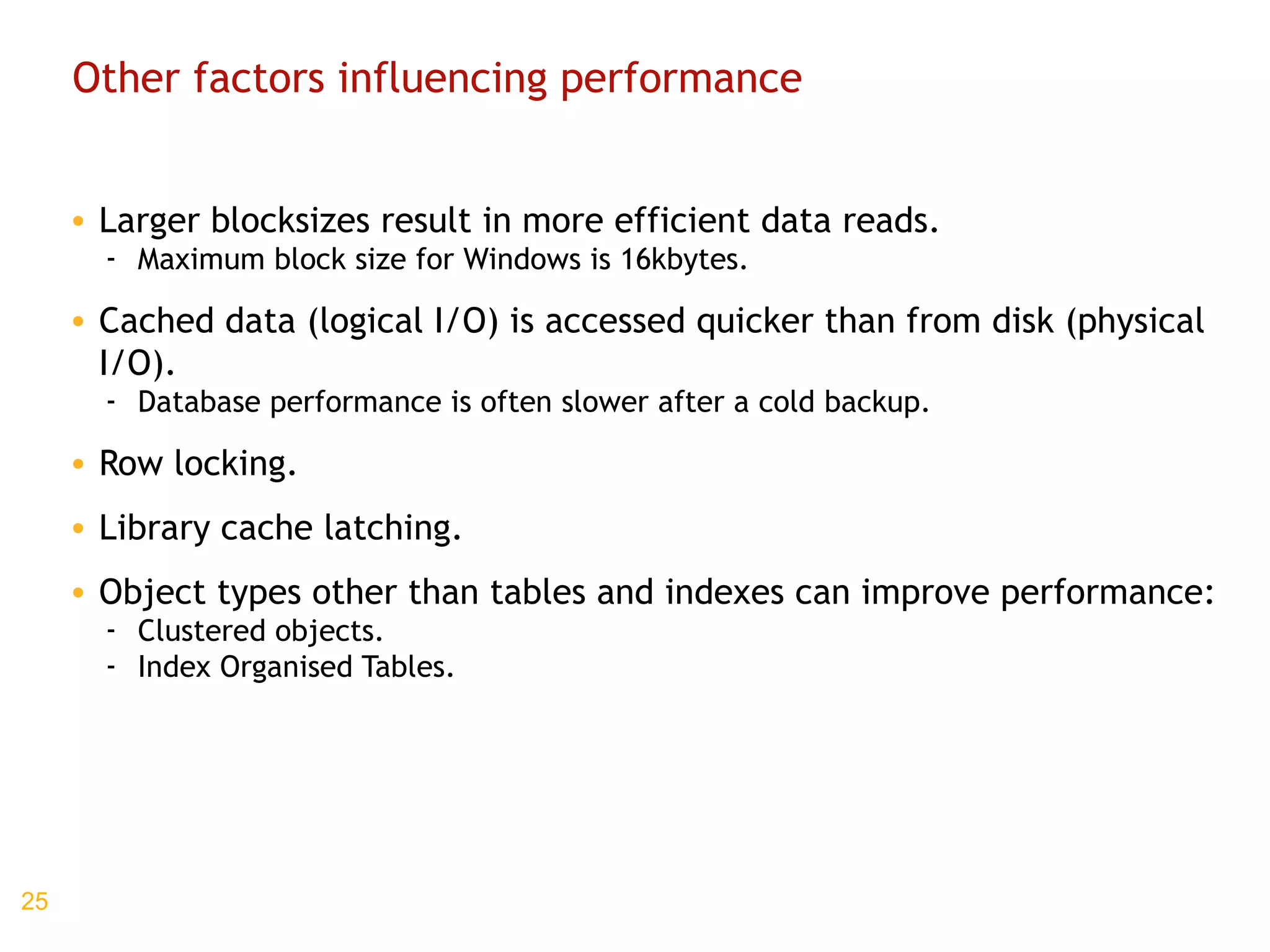 Other factors influencing performance Larger blocksizes result in more efficient data reads. Maximum block size for Windows is 16kbytes. Cached data (logical I/O) is accessed quicker than from disk (physical I/O). Database performance is often slower after a cold backup. Row locking. Library cache latching. Object types other than tables and indexes can improve performance: Clustered objects. Index Organised Tables. 