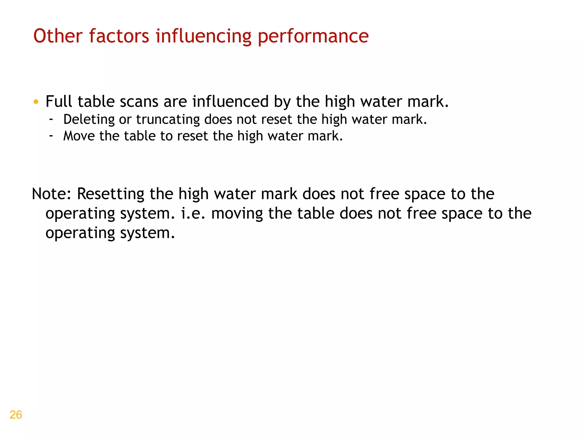 Other factors influencing performance Full table scans are influenced by the high water mark. Deleting or truncating does not reset the high water mark. Move the table to reset the high water mark. Note: Resetting the high water mark does not free space to the operating system. i.e. moving the table does not free space to the operating system. 