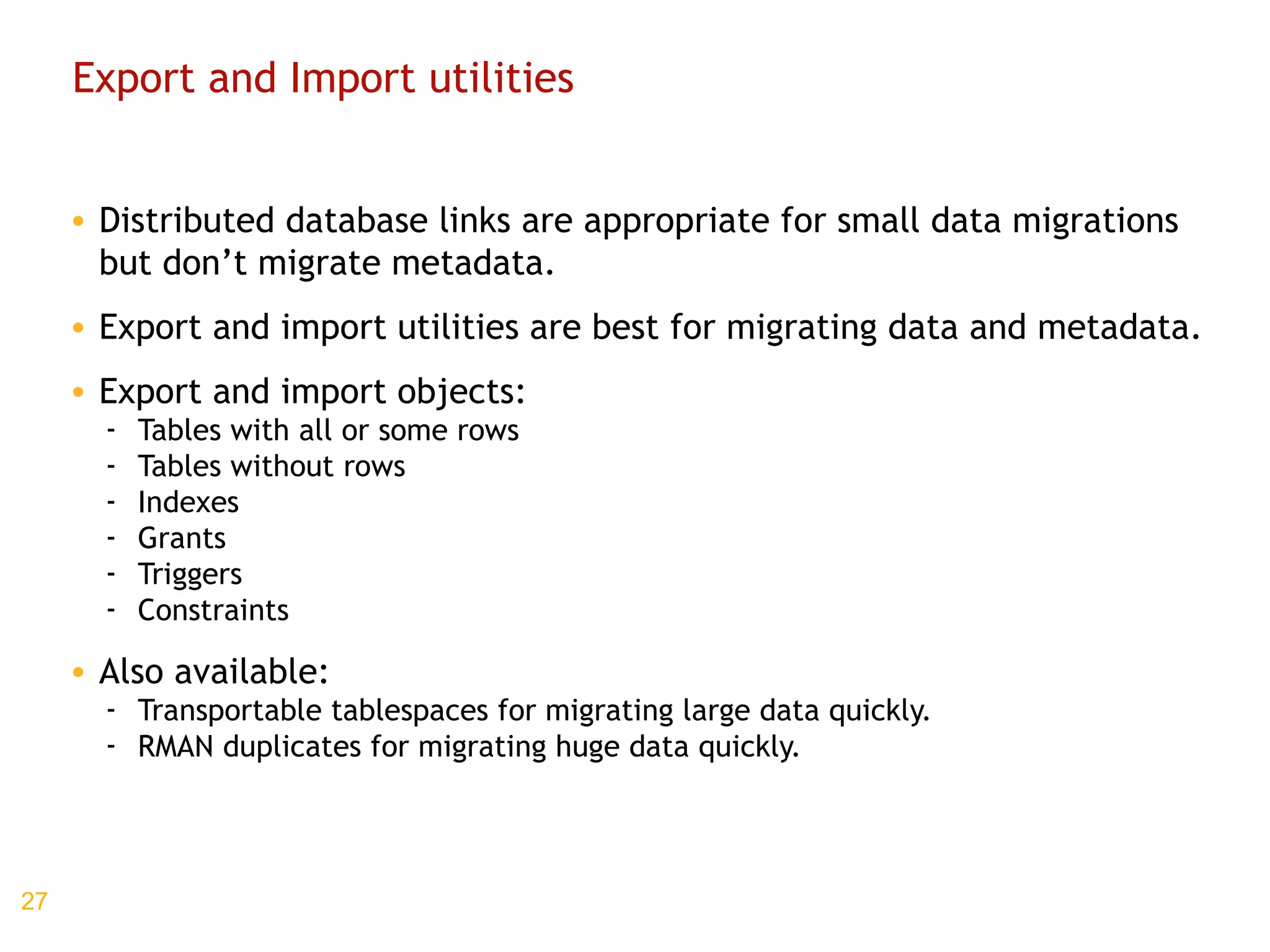 Export and Import utilities Distributed database links are appropriate for small data migrations but don’t migrate metadata. Export and import utilities are best for migrating data and metadata. Export and import objects: Tables with all or some rows Tables without rows Indexes Grants Triggers Constraints Also available: Transportable tablespaces for migrating large data quickly. RMAN duplicates for migrating huge data quickly. 