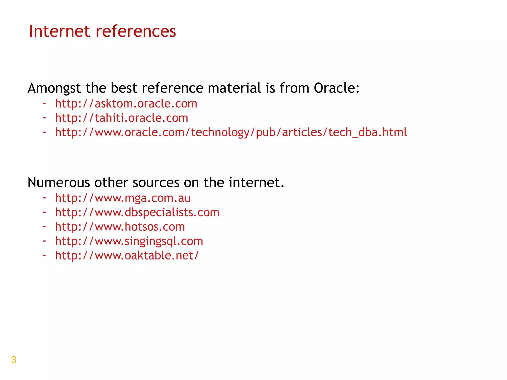Internet references Amongst the best reference material is from Oracle: http://asktom.oracle.com http://tahiti.oracle.com http://www.oracle.com/technology/pub/articles/tech_dba.html Numerous other sources on the internet. http://www.mga.com.au http://www.dbspecialists.com http://www.hotsos.com http://www.singingsql.com http://www.oaktable.net/ 