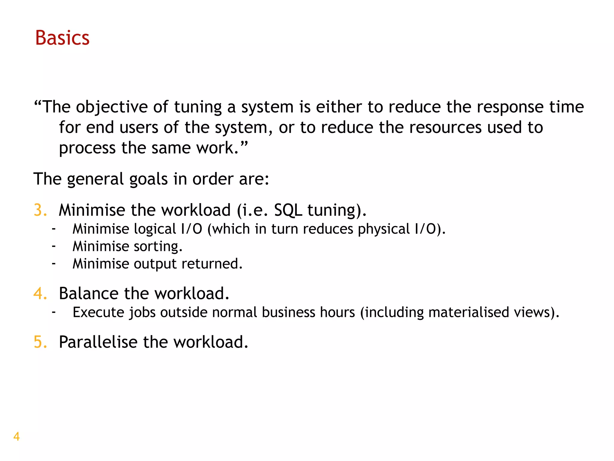 Basics “ The objective of tuning a system is either to reduce the response time for end users of the system, or to reduce the resources used to process the same work.” The general goals in order are: Minimise the workload (i.e. SQL tuning). Minimise logical I/O (which in turn reduces physical I/O). Minimise sorting. Minimise output returned. Balance the workload. Execute jobs outside normal business hours (including materialised views). Parallelise the workload. 