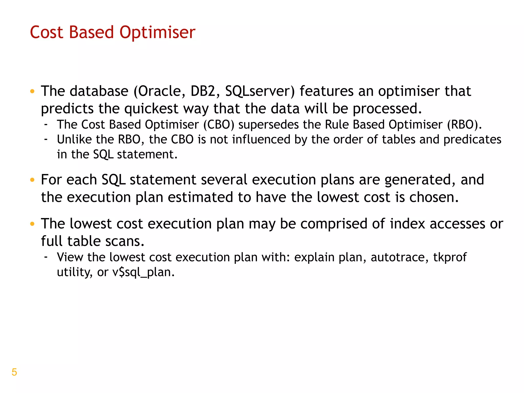 Cost Based Optimiser The database (Oracle, DB2, SQLserver) features an optimiser that predicts the quickest way that the data will be processed. The Cost Based Optimiser (CBO) supersedes the Rule Based Optimiser (RBO). Unlike the RBO, the CBO is not influenced by the order of tables and predicates in the SQL statement. For each SQL statement several execution plans are generated, and the execution plan estimated to have the lowest cost is chosen. The lowest cost execution plan may be comprised of index accesses or full table scans. View the lowest cost execution plan with: explain plan, autotrace, tkprof utility, or v$sql_plan. 