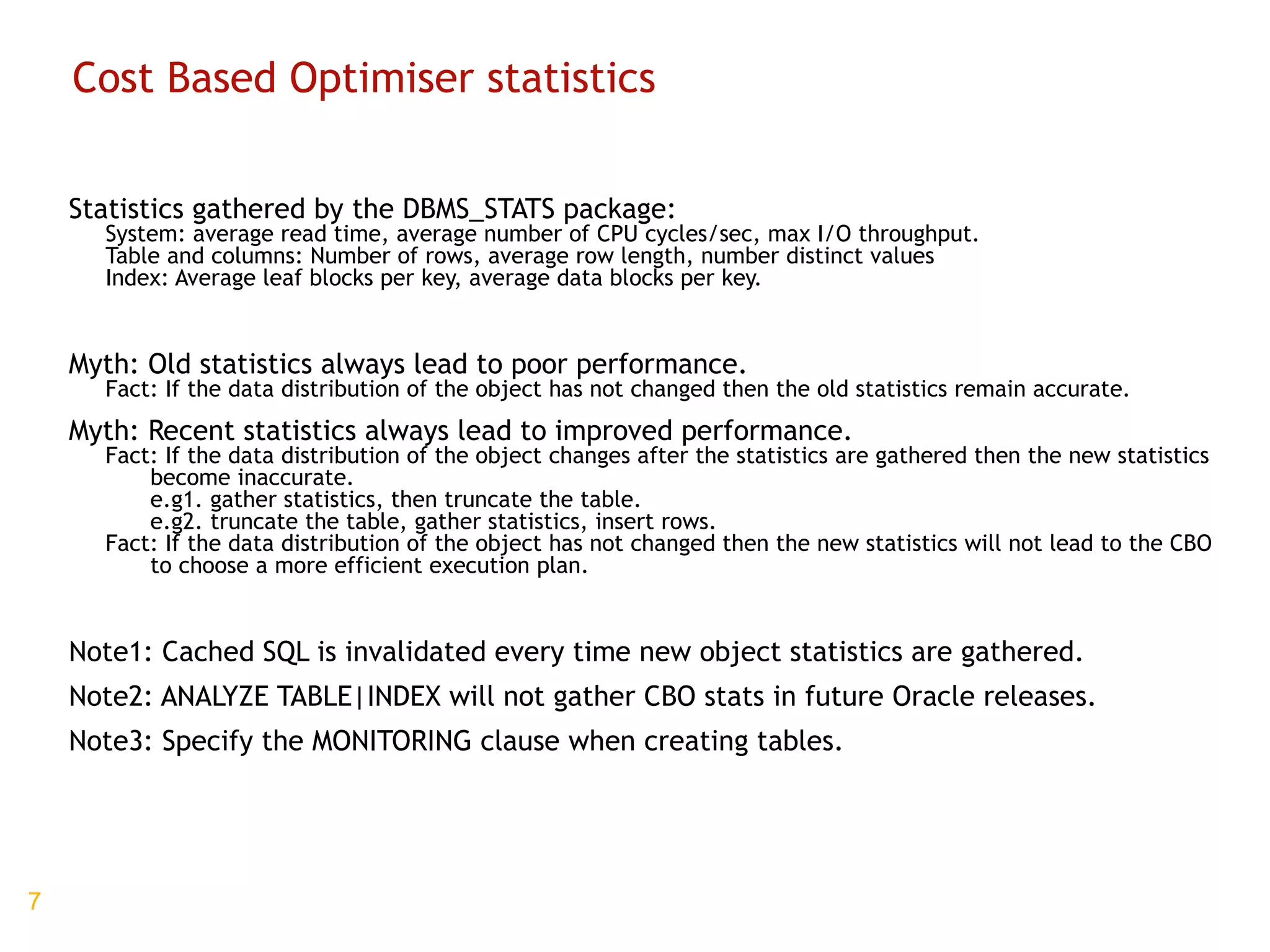 Cost Based Optimiser statistics Statistics gathered by the DBMS_STATS package: System: average read time, average number of CPU cycles/sec, max I/O throughput. Table and columns: Number of rows, average row length, number distinct values Index: Average leaf blocks per key, average data blocks per key. Myth: Old statistics always lead to poor performance. Fact: If the data distribution of the object has not changed then the old statistics remain accurate. Myth: Recent statistics always lead to improved performance. Fact: If the data distribution of the object changes after the statistics are gathered then the new statistics become inaccurate.  e.g1. gather statistics, then truncate the table. e.g2. truncate the table, gather statistics, insert rows. Fact: If the data distribution of the object has not changed then the new statistics will not lead to the CBO to choose a more efficient execution plan. Note1: Cached SQL is invalidated every time new object statistics are gathered. Note2: ANALYZE TABLE|INDEX will not gather CBO stats in future Oracle releases. Note3: Specify the MONITORING clause when creating tables. 